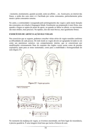 54
- momento, montamento, quando accende, sento un affetto ... etc. Assim pois, no interior das
frases, a união dos sons entre si é facilitada por certas consoantes, particularmente pelas
nasais e pelas consoantes sonoras.
No canto, a continuidade é assegurada pelo prolongamento das vogais e pela maior duração
das consoantes em relação à linguagem falada. Geralmente sua preparação é mais firme, mas
quando a língua se separa do ponto de apoio, ou quando os lábios se abrem, os movimentos
são mais nítidos, mais precisos. Na rapidez, eles são mais breves, mas igualmente firmes.
EXERCÍCIOS DE ARTICULAÇÃO DAS VOGAIS
Nos exercícios que se seguem, podemos conceber várias séries de vogais reunidas conforme
as dificuldades de cada pessoa. De todo modo as vogais devem ser agrupadas levando-se em
conta seu parentesco acústico, seu comportamento interno, que se concretizam por
modificações extremamente finas do conjunto dos órgãos vocais assim como da pressão
expiratória, tanto para as notas sustentadas, como para a estabilidade e homogeneidade do
som (figura 27).
No momento da mudança de vogais, se tivermos encontrado, um bom lugar de ressonância,
é preciso guardá-la. É uma imagem irreal mas que incita a firmeza do som.
 