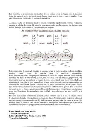 55
Por exemplo, se a firmeza da musculatura é bem sentida sobre as vogais i ou e, devemos
tratar de mantê-la sobre as vogais mais abertas como a ou e, isto é, mais relaxadas. É um
procedimento de facilitação. O inverso é verdadeiro.
A pressão deve ser regulada desde o início e mantida regularmente. Nestes exercícios,
durante a subida dos sons, há também uma progressão no alargamento da faringe, uma
subida do lugar de ressonância e um aumento da pressão.
Esta ordem não é imutável. Quando a segunda vogal é mais propícia pode-se, também,
tomá-la como ponto de partida para o exercício subseqüente.
Estas misturas variadas, esta pesquisa constante da fusão das vogais, não tem outro objetivo
senão de dar-lhes o mesmo timbre. Assim, se a voz tende a ser obscurecida, engrossada, será
interessante usar de preferência as vogais ê, i, u. Isto exigirá uma maior tonicidade das
cavidades de ressonância, uma ascensão da laringe assim como da zona de ressonância e um
aumento dos harmônicos agudos. Ao contrário, se a voz é muito clara, muito para a frente,
será preciso arredondar as sonoridades acrescentando-se harmônicos graves. Isto é, escolher
as vogais u, o a ... Estes expedientes modificam indiretamente os componentes acústicos dos
sons, que dependem da acomodação das cavidades supra-laríngeas ao som emitido pela
laringe.
Há uma dificuldade comumente evocada pelos cantores que é a do -e- mudo, muito
freqüente em francês, principalmente no final das frases. No interior dos grupos de sílabas, é
preciso manter o som numa forma tão tônica como a que precedeu ou a que se segue. No
final de frases, é também com a ajuda da firmeza da vogal ou da consoante que o precede e
sustentando-se a pressão que poderemos manter uma boa zona de ressonância.
Livro: Técnica da Voz Cantada
Autora: Claire Dinville
Editora ENELIVROS, Rio de Janeiro, 1993
Traduzido do Francês
 
