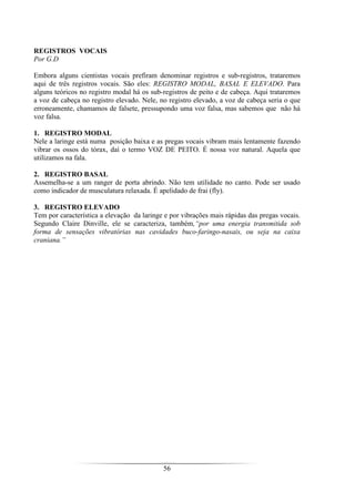 56
REGISTROS VOCAIS
Por G.D
Embora alguns cientistas vocais prefiram denominar registros e sub-registros, trataremos
aqui de três registros vocais. São eles: REGISTRO MODAL, BASAL E ELEVADO. Para
alguns teóricos no registro modal há os sub-registros de peito e de cabeça. Aqui trataremos
a voz de cabeça no registro elevado. Nele, no registro elevado, a voz de cabeça seria o que
erroneamente, chamamos de falsete, pressupondo uma voz falsa, mas sabemos que não há
voz falsa.
1. REGISTRO MODAL
Nele a laringe está numa posição baixa e as pregas vocais vibram mais lentamente fazendo
vibrar os ossos do tórax, daí o termo VOZ DE PEITO. É nossa voz natural. Aquela que
utilizamos na fala.
2. REGISTRO BASAL
Assemelha-se a um ranger de porta abrindo. Não tem utilidade no canto. Pode ser usado
como indicador de musculatura relaxada. É apelidado de frai (fly).
3. REGISTRO ELEVADO
Tem por característica a elevação da laringe e por vibrações mais rápidas das pregas vocais.
Segundo Claire Dinville, ele se caracteriza, também,“por uma energia transmitida sob
forma de sensações vibratórias nas cavidades buco-faringo-nasais, ou seja na caixa
craniana.”
 
