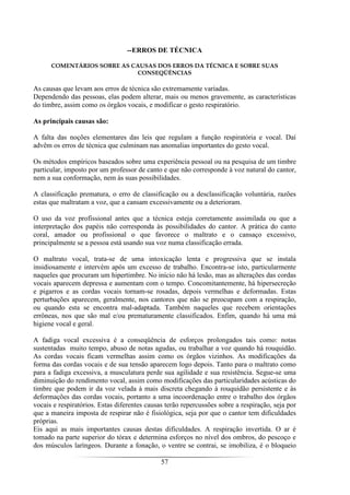 57
--ERROS DE TÉCNICA
COMENTÁRIOS SOBRE AS CAUSAS DOS ERROS DA TÉCNICA E SOBRE SUAS
CONSEQÜÊNCIAS
As causas que levam aos erros de técnica são extremamente variadas.
Dependendo das pessoas, elas podem alterar, mais ou menos gravemente, as características
do timbre, assim como os órgãos vocais, e modificar o gesto respiratório.
As principais causas são:
A falta das noções elementares das leis que regulam a função respiratória e vocal. Daí
advêm os erros de técnica que culminam nas anomalias importantes do gesto vocal.
Os métodos empíricos baseados sobre uma experiência pessoal ou na pesquisa de um timbre
particular, imposto por um professor de canto e que não corresponde à voz natural do cantor,
nem a sua conformação, nem às suas possibilidades.
A classificação prematura, o erro de classificação ou a desclassificação voluntária, razões
estas que maltratam a voz, que a cansam excessivamente ou a deterioram.
O uso da voz profissional antes que a técnica esteja corretamente assimilada ou que a
interpretação dos papéis não corresponda às possibilidades do cantor. A prática do canto
coral, amador ou profissional o que favorece o maltrato e o cansaço excessivo,
principalmente se a pessoa está usando sua voz numa classificação errada.
O maltrato vocal, trata-se de uma intoxicação lenta e progressiva que se instala
insidiosamente e intervém após um excesso de trabalho. Encontra-se isto, particularmente
naqueles que procuram um hipertimbre. No início não há lesão, mas as alterações das cordas
vocais aparecem depressa e aumentam com o tempo. Concomitantemente, há hipersecreção
e pigarros e as cordas vocais tornam-se rosadas, depois vermelhas e deformadas. Estas
perturbações aparecem, geralmente, nos cantores que não se preocupam com a respiração,
ou quando esta se encontra mal-adaptada. Também naqueles que recebem orientações
errôneas, nos que são mal e/ou prematuramente classificados. Enfim, quando há uma má
higiene vocal e geral.
A fadiga vocal excessiva é a conseqüência de esforços prolongados tais como: notas
sustentadas muito tempo, abuso de notas agudas, ou trabalhar a voz quando há rouquidão.
As cordas vocais ficam vermelhas assim como os órgãos vizinhos. As modificações da
forma das cordas vocais e de sua tensão aparecem logo depois. Tanto para o maltrato como
para a fadiga excessiva, a musculatura perde sua agilidade e sua resistência. Segue-se uma
diminuição do rendimento vocal, assim como modificações das particularidades acústicas do
timbre que podem ir da voz velada à mais discreta chegando à rouquidão persistente e às
deformações das cordas vocais, portanto a uma incoordenação entre o trabalho dos órgãos
vocais e respiratórios. Estas diferentes causas terão repercussões sobre a respiração, seja por
que a maneira imposta de respirar não é fisiológica, seja por que o cantor tem dificuldades
próprias.
Eis aqui as mais importantes causas destas dificuldades. A respiração invertida. O ar é
tomado na parte superior do tórax e determina esforços no nível dos ombros, do pescoço e
dos músculos laríngeos. Durante a fonação, o ventre se contrai, se imobiliza, é o bloqueio
 