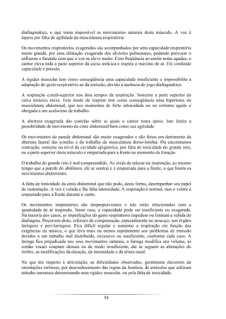 58
diafragmático, o que torna impossível os movimentos naturais deste músculo. A voz é
áspera por falta de agilidade da musculatura respiratória.
Os movimentos respiratórios exagerados são acompanhados por uma capacidade respiratória
muito grande, por uma dilatação exagerada dos alvéolos pulmonares, podendo provocar o
enfisema e fazendo com que a voz se eleve muito. Com freqüência ao emitir notas agudas, o
cantor eleva toda a parte superior da caixa torácica e inspira o máximo de ar. Ele confunde
capacidade e pressão.
A rigidez muscular tem como conseqüência uma capacidade insuficiente e impossibilita a
adaptação do gesto respiratório ao da emissão, devido à ausência do jogo diafragmático.
A respiração costal-superior nos dois tempos da respiração. Somente a parte superior da
caixa torácica mexe. Este modo de respirar tem como conseqüência uma hipertonia da
musculatura abdominal, que nos momentos de forte intensidade ou no extremo agudo é
obrigada a um acréscimo de trabalho.
A abertura exagerada das costelas sobre as quais o cantor toma apoio. Isto limita a
possibilidade de movimento da cinta abdominal bem como sua agilidade
Os movimentos da parede abdominal são muito exagerados e são feitos em detrimento da
abertura lateral das costelas e do trabalho da musculatura dorso-lombar. Ou encontramos
contração, somente no nível da cavidade epigástrica, por falta de tonicidade do grande reto,
ou a parte superior deste músculo é empurrada para a frente no momento da fonação.
O trabalho do grande reto é mal compreendido. Ao invés de relaxar na inspiração, ao mesmo
tempo que a parede do abdômen, ele se contrai e é empurrada para a frente, o que limita os
movimentos abdominais.
A falta de tonicidade da cinta abdominal que não pode, desta forma, desempenhar seu papel
de sustentação. A voz é velada e lhe falta intensidade. A inspiração é normal, mas o ventre é
empurrado para a frente durante o canto.
Os movimentos inspiratórios são desproporcionais e não estão relacionados com a
quantidade de ar inspirado. Neste caso, a capacidade pode ser insuficiente ou exagerada.
Na maioria dos casos, as imperfeições do gesto respiratório impedem ou limitam a subida do
diafragma. Decorrem disto, esforços de compensação, especialmente no pescoço, nos órgãos
laríngeos e peri-laríngeos. Fica difícil regular e sustentar a respiração em função das
exigências da música, o que leva mais ou menos rapidamente aos problemas de emissão
devidos a um trabalho mal distribuído, excessivo ou insuficiente, conforme cada caso. A
laringe fica prejudicada nos seus movimentos naturais, a faringe modifica seu volume, as
cordas vocais coaptam demais ou de modo insuficiente, daí se seguem as alterações do
timbre, as modificações da duração, da intensidade e da altura tonal.
No que diz respeito à articulação, as dificuldades observadas, geralmente decorrem de
orientações errôneas, por desconhecimento das regras da fonética, de emissões que utilizam
atitudes anormais determinando uma rigidez muscular, ou pela falta de tonicidade.
 