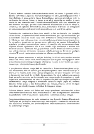 59
É preciso impedir: a abertura da boca em altura na maioria das sílabas (o que abafa a voz e
deforma a articulação), a posição transversal exagerada dos lábios, de modo pouco estético e
pouco habitual. E, ainda, evitar a rigidez da mandíbula, a expressão crispada do rosto, os
movimentos inexatos da língua e o tremor a que ela é submetida nos agudos, às vezes
mesmo em toda a extensão vocal. Este defeito muito difundido, indica uma sonoridade que
não encontrou seu lugar, que mexe com cavidades mal-adaptadas ao som da laringe e,
sobretudo, a um sopro mal direcionado ou, ainda, a um excesso de pressão. Isto começa com
um tremor regular associado a um vibrato exagerado que pode levar à voz caprina.
Freqüentemente ressaltamos ao longo deste trabalho, - dada sua interação com os órgãos
circunvizinhos -, a importância dos movimentos articulatórios, pois é por seu intermédio que
as sonoridades vocais são criadas e que certos problemas de timbre podem ser corrigidos.
É evidente que todo cantor, que deseje ser compreendido, deveria respeitar certos princípios.
Se os oradores cometessem os mesmos erros, utilizassem as mesmas deformações da
articulação que observamos em alguns cantores, eles também não seriam compreendidos.
Algumas pessoas argumentarão que a voz cantada exige movimentos e tensões mais
desenvolvidas que a voz falada. Mas, já que existem cantores dotados de uma voz poderosa
cujo texto é percebido inteiramente e atravessa a ribalta, por que não deveria ser igual para
os outros? É normal escutar certos cantores e não saber em que idioma eles cantam?
Temos que observar atentamente as posições da laringe, localizada muito em cima ou muito
embaixo em relação à altura tonal. Nestas condições é fácil imaginar o esforço pedido à toda
a musculatura circunvizinha para impedir a laringe de executar os movimentos de ascenso
ou descenso e o incômodo imposto à articulação.
A posição muito baixa da laringe pode ser conseqüência de uma má-adaptação do bocejo.
Este procedimento pode ser utilizado, pois bocejar nos permite tomar consciência de que os
pilares, o véu palatino, assim como a parede faríngea estão em tensão muscular e provocam
o alargamento transversal das cavidades de ressonância. Ele não é ineficaz nem perigoso,
desde que se leve em conta que bocejar exige uma enorme tensão da musculatura, a ponde
de provocar, simultaneamente, um recuo da língua em direção à hipo-faringe o que impõe o
abaixamento da laringe e impede os movimentos destes dois órgãos (figura 30). Podemos
pensar no bocejo quando se trata da musculatura velo-faríngea, isto pode ser útil em alguns
casos, desde que isto não impeça a mobilidade da língua e da laringe.
.
Podemos observar cantores cuja laringe está sempre posicionada muito em cima e desta
forma há falta de flexibilidade. Nesta atitude excessiva, a base da língua se eleva e se contrai
exageradamente contra o véu palatino, o que diminui o volume da cavidade faríngea.
Estas duas posições extremas são muito usadas como base da técnica do canto. Elas são anti-
fisiológicas, por que impõem ao mesmo tempo uma coaptação excessiva das cordas vocais,
uma modificação do timbre, uma pressão expiratória intensificada demais, assim como uma
má união faringo-laríngea.
 