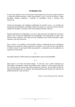 6
INTRODUÇÃO
O cantor não aprende a usar um instrumento materializado, pois ele possui órgãos fonatórios
e a fonte de energia necessária, o sopro, para produzir o som. A serviço da música, o sopro
possibilita modular, enriquecer e sustentar as sonoridades vocais e torná-las mais
expressivas.
Através da articulação e das múltiplas modificações do colorido vocal, a voz cantada tem
excepcionais possibilidades e qualidades capazes de suscitar, aos que são sensíveis, todo um
conjunto de sensações e emoções, assim como estados de ânimos coletivos.
Nenhum instrumento é comparando a voz, ela é a única que tem o privilegio de unir texto e
música. Mas só emociona dependendo da sensibilidade e da interpretação do cantor. Pois
além das notas e palavras, existe algo invisível, impalpável, que é preciso adivinhar, sentir,
expressar e que não está escrito.
Para o cantor, a voz também é uma atividade artística e intelectual da qual a inteligência
participa, mas a primazia e dada a expressão e a emoção. A voz é, para ele, um canto interior
e vibrante através do qual pode liberar pensamentos e sentimentos que não poderiam ser
expressos de outra forma.
(...)
Seu poder expressivo refletirá tanto seu temperamento como sua personalidade.
(...)
Entre corpo e voz existe uma intima relação. É com eles que o cantor exterioriza sua
afetividade e desempenha o papel intermediário entre o público e a obra musical. Mas para
isso é preciso que ele possua uma técnica impecável e precisa a fim de poder dominar as
inúmeras dificuldades que irá enfrentar. Será principalmente pelo domínio do sopro que ele
poderá dominá-las e usar seus dons.
Claire, no livro Técnica da Voz Cantada.
 