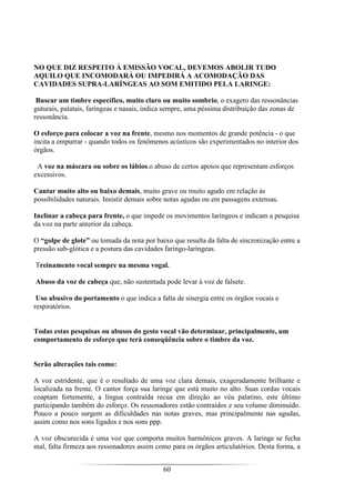 60
NO QUE DIZ RESPEITO À EMISSÃO VOCAL, DEVEMOS ABOLIR TUDO
AQUILO QUE INCOMODARÁ OU IMPEDIRÁ A ACOMODAÇÃO DAS
CAVIDADES SUPRA-LARÍNGEAS AO SOM EMITIDO PELA LARINGE:
Buscar um timbre específico, muito claro ou muito sombrio, o exagero das ressonâncias
guturais, palatais, faríngeas e nasais, indica sempre, uma péssima distribuição das zonas de
ressonância.
O esforço para colocar a voz na frente, mesmo nos momentos de grande potência - o que
incita a empurrar - quando todos os fenômenos acústicos são experimentados no interior dos
órgãos.
A voz na máscara ou sobre os lábios.o abuso de certos apoios que representam esforços
excessivos.
Cantar muito alto ou baixo demais, muito grave ou muito agudo em relação às
possibilidades naturais. Insistir demais sobre notas agudas ou em passagens extensas.
Inclinar a cabeça para frente, o que impede os movimentos laríngeos e indicam a pesquisa
da voz na parte anterior da cabeça.
O “golpe de glote” ou tomada da nota por baixo que resulta da falta de sincronização entre a
pressão sub-glótica e a postura das cavidades faringo-laríngeas.
Treinamento vocal sempre na mesma vogal.
Abuso da voz de cabeça que, não sustentada pode levar à voz de falsete.
Uso abusivo do portamento o que indica a falta de sinergia entre os órgãos vocais e
respiratórios.
Todas estas pesquisas ou abusos do gesto vocal vão determinar, principalmente, um
comportamento de esforço que terá conseqüência sobre o timbre da voz.
Serão alterações tais como:
A voz estridente, que é o resultado de uma voz clara demais, exageradamente brilhante e
localizada na frente. O cantor força sua laringe que está muito no alto. Suas cordas vocais
coaptam fortemente, a língua contraída recua em direção ao véu palatino, este último
participando também do esforço. Os ressonadores estão contraídos e seu volume diminuído.
Pouco a pouco surgem as dificuldades nas notas graves, mas principalmente nas agudas,
assim como nos sons ligados e nos sons ppp.
A voz obscurecida é uma voz que comporta muitos harmônicos graves. A laringe se fecha
mal, falta firmeza aos ressonadores assim como para os órgãos articulatórios. Desta forma, a
 