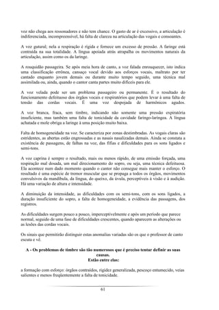 61
voz não chega aos ressonadores e não tem chance. O gasto de ar é excessivo, a articulação é
indiferenciada, incompreensível, há falta de clareza na articulação das vogais e consoantes.
A voz gutural; nela a respiração é rígida e fornece um excesso de pressão. A faringe está
contraída na sua totalidade. A língua apoiada atrás atrapalha os movimentos naturais da
articulação, assim como os da laringe.
A rouquidão passageira. Se após meia hora de canto, a voz falada enrouquecer, isto indica
uma classificação errônea, cansaço vocal devido aos esforços vocais, maltrato por ter
cantado enquanto jovem demais ou durante muito tempo seguido, uma técnica mal
assimilada ou, ainda, quando o cantor canta partes muito difíceis para ele.
A voz velada pode ser um problema passageiro ou permanente. É o resultado do
funcionamento defeituoso dos órgãos vocais e respiratórios que podem levar à uma falta de
tensão das cordas vocais. É uma voz despojada de harmônicos agudos.
A voz branca, fraca, sem timbre, indicando não somente uma pressão expiratória
insuficiente, mas também uma falta de tonicidade da cavidade faringo-laríngea. A língua
achatada e mole obriga a laringe à uma posição muito baixa.
Falta de homogeneidade na voz. Se caracteriza por zonas destimbradas. As vogais claras são
estridentes, as abertas estão engrossadas e as nasais nasalizadas demais. Ainda se constata a
existência de passagens, de falhas na voz, das fífias e dificuldades para os sons ligados e
semi-tons.
A voz caprina é sempre o resultado, mais ou menos rápido, de uma emissão forçada, uma
respiração mal dosada, um mal direcionamento do sopro, ou seja, uma técnica defeituosa.
Ela acontece num dado momento quando o cantor não consegue mais manter o esforço. O
resultado é uma espécie de tremor muscular que se propaga a todos os órgãos, movimentos
convulsivos da mandíbula, da língua, do queixo, da úvula, perceptíveis à visão e à audição.
Há uma variação de altura e intensidade.
A diminuição da intensidade, as dificuldades com os semi-tons, com os sons ligados, a
duração insuficiente do sopro, a falta de homogeneidade, a evidência das passagens, dos
registros.
As dificuldades surgem pouco a pouco, imperceptivelmente e após um período que parece
normal, seguido de uma fase de dificuldades crescentes, quando aparecem as alterações ou
as lesões das cordas vocais.
Os sinais que permitirão distinguir estas anomalias variadas são os que o professor de canto
escuta e vê.
A - Os problemas de timbre são tão numerosos que é preciso tentar definir as suas
causas.
Estão entre elas:
a formação com esforço: órgãos contraídos, rigidez generalizada, pescoço entumecido, veias
salientes e menos freqüentemente a falta de tonicidade.
 