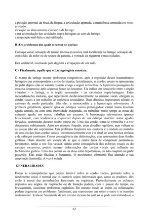 62
a posição anormal da boca, da língua, a articulação apertada, a mandíbula contraída e o rosto
crispado.
elevação ou abaixamento excessivo da laringe.
a má acomodação das cavidades supra-laríngeas ao som da laringe.
a respiração mal-feita e mal-utilizada.
B -Os problemas dos quais o cantor se queixa:
Cansaço vocal, sensação de tensão interna excessiva, mal localizada na faringe, sensação de
comichão, de ardor ou de secura da garanta, a vontade de pigarrear e mucosidades.
Dor unilateral, incômodo para deglutir e crispações de um lado.
C - Finalmente, aquilo que o Laringologista constata:
O exame da laringe mostra problemas congestivos, após a repetição destes traumatismos
laríngeos que correspondem a erros de técnica. Inicialmente, as cordas vocais se apresentam
túrgidas depois elas se tornam rosadas e logo a seguir vermelhas. A hiperemia passageira da
mucosa desaparece após algumas horas de descanso. Ela indica um desacordo entre o órgão
vibrador - a laringe, e o órgão ressonador - as cavidades supra-laríngeas. Estas
incoordenações motoras, que repercutem desfavoravelmente na emissão vocal, obrigam as
cordas vocais a um trabalho de suplência secundário. Duas disodias importantes afetam os
cantores de modo particular. São elas: a monocordite e a hemorragia sub-mucosa. A
primeira geralmente aparece após os esforços vocais prolongados: cantar numa tessitura
aguda demais, ou com uma intensidade exagerada, ou trabalhar muito tempo as notas do
extremo agudo, em suma, trabalhar em excesso. A hemorragia sub-mucosa aparece
bruscamente, com tendência a reaparecer depois de um esforço violento: notas agudas
forçadas, sustentadas durante muito tempo etc. Uma das cordas torna-se vermelha e a voz
desaparece subitamente. Após um repouso forçado, estas disodias regridem, mas voltam se
as causas não são suprimidas. Um problema freqüente nos cantores é o nódulo ou nódulos
de uma ou das duas cordas vocais. Incontestavelmente este é o sinal de uma técnica errônea
e de esforços contínuos. Como conseqüência das deformações, elas apresentam duas fendas
glóticas. Disto decorre um escape de ar que o cantor trata de compensar juntando-as
fortemente, senão a voz fica velada. Ainda como conseqüência dos esforços vocais ou do
cansaço excessivo, podem ocorrer deformações das cordas vocais que influirão no
fechamento glótico. Uma das cordas ou as duas estão hipotônicas, ou não coaptam na parte
posterior. Elas estão flácidas e flutuantes. O movimento vibratório fica alterado e sua
amplitude diminuída. A voz é velada
GENERALIDADES
Dadas as conseqüências que podem intervir sobre as cordas vocais, portanto sobre o
rendimento vocal, é normal que os cantores sejam informados que, como os oradores, eles
estão à mercê das perturbações funcionais ou orgânicas. Particularmente os esforços
impostos aos órgãos da respiração ou da fonação podem, com o passar do tempo, ou
bruscamente, ocasionar problemas orgânicos. Do mesmo modo as lesões ou inflamações
podem degenerar em problemas funcionais, que repercutem um sobre o outro e se mantém
mutuamente. Trata-se finalmente de um círculo vicioso do qual só se pode sair tentando-se a
 
