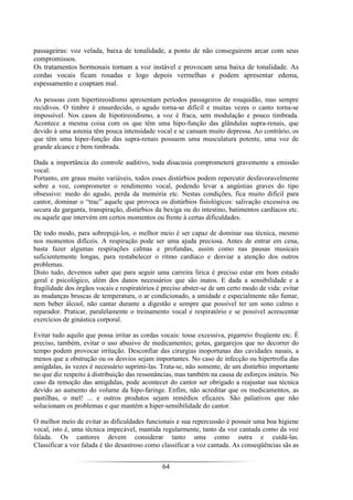 64
passageiras: voz velada, baixa de tonalidade, a ponto de não conseguirem arcar com seus
compromissos.
Os tratamentos hormonais tornam a voz instável e provocam uma baixa de tonalidade. As
cordas vocais ficam rosadas e logo depois vermelhas e podem apresentar edema,
espessamento e coaptam mal.
As pessoas com hipertireoidismo apresentam períodos passageiros de rouquidão, mas sempre
recidivos. O timbre é ensurdecido, o agudo torna-se difícil e muitas vezes o canto torna-se
impossível. Nos casos de hipotireoidismo, a voz é fraca, sem modulação e pouco timbrada.
Acontece a mesma coisa com os que têm uma hipo-função das glândulas supra-renais, que
devido à uma astenia têm pouca intensidade vocal e se cansam muito depressa. Ao contrário, os
que têm uma hiper-função das supra-renais possuem uma musculatura potente, uma voz de
grande alcance e bem timbrada.
Dada a importância do controle auditivo, toda disacusia comprometerá gravemente a emissão
vocal.
Portanto, em graus muito variáveis, todos esses distúrbios podem repercutir desfavoravelmente
sobre a voz, comprometer o rendimento vocal, podendo levar a angústias graves do tipo
obsessivo: medo do agudo, perda da memória etc. Nestas condições, fica muito difícil para
cantor, dominar o “trac” aquele que provoca os distúrbios fisiológicos: salivação excessiva ou
secura da garganta, transpiração, distúrbios da bexiga ou do intestino, batimentos cardíacos etc.
ou aquele que intervém em certos momentos ou frente à certas dificuldades.
De todo modo, para sobrepujá-los, o melhor meio é ser capaz de dominar sua técnica, mesmo
nos momentos difíceis. A respiração pode ser uma ajuda preciosa. Antes de entrar em cena,
basta fazer algumas respirações calmas e profundas, assim como nas pausas musicais
suficientemente longas, para restabelecer o ritmo cardíaco e desviar a atenção dos outros
problemas.
Disto tudo, devemos saber que para seguir uma carreira lírica é preciso estar em bom estado
geral e psicológico, além dos danos necessários que são inatos. E dada a sensibilidade e a
fragilidade dos órgãos vocais e respiratórios é preciso abster-se de um certo modo de vida: evitar
as mudanças bruscas de temperatura, o ar condicionado, a umidade e especialmente não fumar,
nem beber álcool, não cantar durante a digestão e sempre que possível ter um sono calmo e
reparador. Praticar, paralelamente o treinamento vocal e respiratório e se possível acrescentar
exercícios de ginástica corporal.
Evitar tudo aquilo que possa irritar as cordas vocais: tosse excessiva, pigarreio freqüente etc. É
preciso, também, evitar o uso abusivo de medicamentes; gotas, gargarejos que no decorrer do
tempo podem provocar irritação. Desconfiar das cirurgias inoportunas das cavidades nasais, a
menos que a obstrução ou os desvios sejam importantes. No caso de infecção ou hipertrofia das
amígdalas, às vezes é necessário suprimi-las. Trata-se, não somente, de um distúrbio importante
no que diz respeito à distribuição das ressonâncias, mas também na causa de esforços inúteis. No
caso da remoção das amígdalas, pode acontecer do cantor ser obrigado a reajustar sua técnica
devido ao aumento do volume da hipo-faringe. Enfim, não acreditar que os medicamentos, as
pastilhas, o mel! ... e outros produtos sejam remédios eficazes. São paliativos que não
solucionam os problemas e que mantêm a hiper-sensibilidade do cantor.
O melhor meio de evitar as dificuldades funcionais e sua repercussão é possuir uma boa higiene
vocal, isto é, uma técnica impecável, mantida regularmente, tanto da voz cantada como da voz
falada. Os cantores devem considerar tanto uma como outra e cuidá-las.
Classificar a voz falada é tão desastroso como classificar a voz cantada. As conseqüências sãs as
 