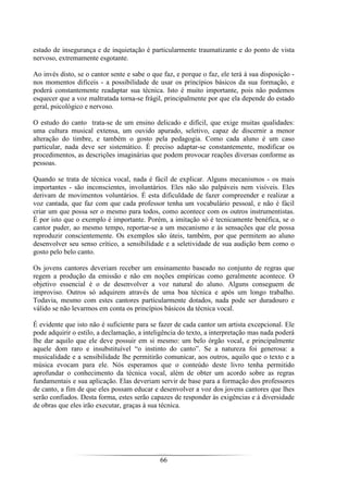 66
estado de insegurança e de inquietação é particularmente traumatizante e do ponto de vista
nervoso, extremamente esgotante.
Ao invés disto, se o cantor sente e sabe o que faz, e porque o faz, ele terá à sua disposição -
nos momentos difíceis - a possibilidade de usar os princípios básicos da sua formação, e
poderá constantemente readaptar sua técnica. Isto é muito importante, pois não podemos
esquecer que a voz maltratada torna-se frágil, principalmente por que ela depende do estado
geral, psicológico e nervoso.
O estudo do canto trata-se de um ensino delicado e difícil, que exige muitas qualidades:
uma cultura musical extensa, um ouvido apurado, seletivo, capaz de discernir a menor
alteração do timbre, e também o gosto pela pedagogia. Como cada aluno é um caso
particular, nada deve ser sistemático. É preciso adaptar-se constantemente, modificar os
procedimentos, as descrições imaginárias que podem provocar reações diversas conforme as
pessoas.
Quando se trata de técnica vocal, nada é fácil de explicar. Alguns mecanismos - os mais
importantes - são inconscientes, involuntários. Eles não são palpáveis nem visíveis. Eles
derivam de movimentos voluntários. É esta dificuldade de fazer compreender e realizar a
voz cantada, que faz com que cada professor tenha um vocabulário pessoal, e não é fácil
criar um que possa ser o mesmo para todos, como acontece com os outros instrumentistas.
É por isto que o exemplo é importante. Porém, a imitação só é tecnicamente benéfica, se o
cantor puder, ao mesmo tempo, reportar-se a um mecanismo e às sensações que ele possa
reproduzir conscientemente. Os exemplos são úteis, também, por que permitem ao aluno
desenvolver seu senso crítico, a sensibilidade e a seletividade de sua audição bem como o
gosto pelo belo canto.
Os jovens cantores deveriam receber um ensinamento baseado no conjunto de regras que
regem a produção da emissão e não em noções empíricas como geralmente acontece. O
objetivo essencial é o de desenvolver a voz natural do aluno. Alguns conseguem de
improviso. Outros só adquirem através de uma boa técnica e após um longo trabalho.
Todavia, mesmo com estes cantores particularmente dotados, nada pode ser duradouro e
válido se não levarmos em conta os princípios básicos da técnica vocal.
É evidente que isto não é suficiente para se fazer de cada cantor um artista excepcional. Ele
pode adquirir o estilo, a declamação, a inteligência do texto, a interpretação mas nada poderá
lhe dar aquilo que ele deve possuir em si mesmo: um belo órgão vocal, e principalmente
aquele dom raro e insubstituível “o instinto do canto”. Se a natureza foi generosa: a
musicalidade e a sensibilidade lhe permitirão comunicar, aos outros, aquilo que o texto e a
música evocam para ele. Nós esperamos que o conteúdo deste livro tenha permitido
aprofundar o conhecimento da técnica vocal, além de obter um acordo sobre as regras
fundamentais e sua aplicação. Elas deveriam servir de base para a formação dos professores
de canto, a fim de que eles possam educar e desenvolver a voz dos jovens cantores que lhes
serão confiados. Desta forma, estes serão capazes de responder às exigências e à diversidade
de obras que eles irão executar, graças à sua técnica.
 