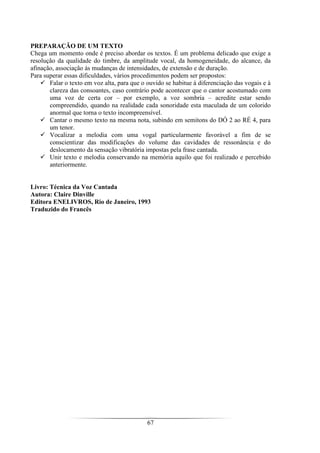 67
PREPARAÇÃO DE UM TEXTO
Chega um momento onde é preciso abordar os textos. É um problema delicado que exige a
resolução da qualidade do timbre, da amplitude vocal, da homogeneidade, do alcance, da
afinação, associação ás mudanças de intensidades, de extensão e de duração.
Para superar essas dificuldades, vários procedimentos podem ser propostos:
Falar o texto em voz alta, para que o ouvido se habitue à diferenciação das vogais e à
clareza das consoantes, caso contrário pode acontecer que o cantor acostumado com
uma voz de certa cor – por exemplo, a voz sombria – acredite estar sendo
compreendido, quando na realidade cada sonoridade esta maculada de um colorido
anormal que torna o texto incompreensível.
Cantar o mesmo texto na mesma nota, subindo em semitons do DÓ 2 ao RÉ 4, para
um tenor.
Vocalizar a melodia com uma vogal particularmente favorável a fim de se
conscientizar das modificações do volume das cavidades de ressonância e do
deslocamento da sensação vibratória impostas pela frase cantada.
Unir texto e melodia conservando na memória aquilo que foi realizado e percebido
anteriormente.
Livro: Técnica da Voz Cantada
Autora: Claire Dinville
Editora ENELIVROS, Rio de Janeiro, 1993
Traduzido do Francês
 