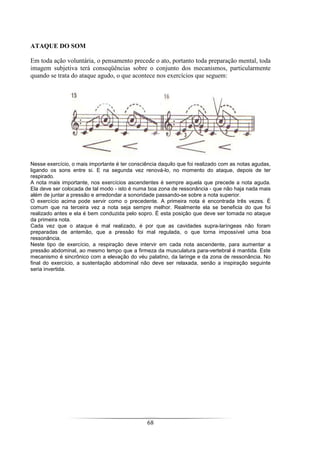 68
ATAQUE DO SOM
Em toda ação voluntária, o pensamento precede o ato, portanto toda preparação mental, toda
imagem subjetiva terá conseqüências sobre o conjunto dos mecanismos, particularmente
quando se trata do ataque agudo, o que acontece nos exercícios que seguem:
Nesse exercício, o mais importante é ter consciência daquilo que foi realizado com as notas agudas,
ligando os sons entre si. E na segunda vez renová-lo, no momento do ataque, depois de ter
respirado.
A nota mais importante, nos exercícios ascendentes é sempre aquela que precede a nota aguda.
Ela deve ser colocada de tal modo - isto é numa boa zona de ressonância - que não haja nada mais
além de juntar a pressão e arredondar a sonoridade passando-se sobre a nota superior.
O exercício acima pode servir como o precedente. A primeira nota é encontrada três vezes. É
comum que na terceira vez a nota seja sempre melhor. Realmente ela se beneficia do que foi
realizado antes e ela é bem conduzida pelo sopro. É esta posição que deve ser tomada no ataque
da primeira nota.
Cada vez que o ataque é mal realizado, é por que as cavidades supra-laríngeas não foram
preparadas de antemão, que a pressão foi mal regulada, o que torna impossível uma boa
ressonância.
Neste tipo de exercício, a respiração deve intervir em cada nota ascendente, para aumentar a
pressão abdominal, ao mesmo tempo que a firmeza da musculatura para-vertebral é mantida. Este
mecanismo é sincrônico com a elevação do véu palatino, da laringe e da zona de ressonância. No
final do exercício, a sustentação abdominal não deve ser relaxada, senão a inspiração seguinte
seria invertida.
 