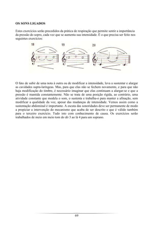 69
OS SONS LIGADOS
Estes exercícios serão precedidos da prática de respiração que permite sentir a importância
da pressão do sopro, cada vez que se aumenta sua intensidade. É o que precisa ser feito nos
seguintes exercícios:
O fato de subir de uma nota à outra ou de modificar a intensidade, leva a sustentar e alargar
as cavidades supra-laríngeas. Mas, para que elas não se fechem novamente, e para que não
haja modificação do timbre, é necessário imaginar que elas continuam a alargar-se e que a
pressão é mantida constantemente. Não se trata de uma posição rígida, ao contrário, uma
atividade constante que modela o som, o sustenta e trabalha-o para manter a afinação, sem
modificar a qualidade da voz, apesar das mudanças de intensidade. Vemos assim como a
sustentação abdominal é importante. A escuta das sonoridades deve ser permanente de modo
a propiciar a intervenção do mecanismo que acaba de ser descrito e que é válido também
para o terceiro exercício. Tudo isto com conhecimento de causa. Os exercícios serão
trabalhados de meio em meio tom do dó 3 ao lá 4 para um soprano.
 