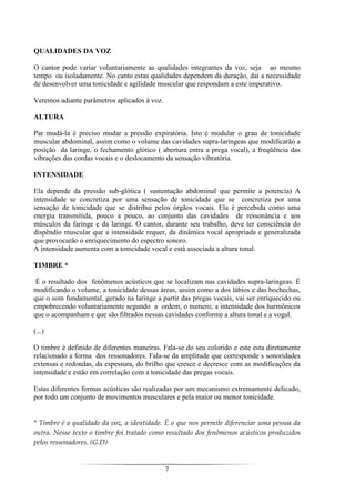 7
QUALIDADES DA VOZ
O cantor pode variar voluntariamente as qualidades integrantes da voz, seja ao mesmo
tempo ou isoladamente. No canto estas qualidades dependem da duração, daí a necessidade
de desenvolver uma tonicidade e agilidade muscular que respondam a este imperativo.
Veremos adiante parâmetros aplicados à voz.
ALTURA
Par mudá-la é preciso mudar a pressão expiratória. Isto é modular o grau de tonicidade
muscular abdominal, assim como o volume das cavidades supra-laríngeas que modificarão a
posição da laringe, o fechamento glótico ( abertura entra a prega vocal), a freqüência das
vibrações das cordas vocais e o deslocamento da sensação vibratória.
INTENSIDADE
Ela depende da pressão sub-glótica ( sustentação abdominal que permite a potencia) A
intensidade se concretiza por uma sensação de tonicidade que se concretiza por uma
sensação de tonicidade que se distribui pelos órgãos vocais. Ela é percebida como uma
energia transmitida, pouco a pouco, ao conjunto das cavidades de ressonância e aos
músculos da faringe e da laringe. O cantor, durante seu trabalho, deve ter consciência do
dispêndio muscular que a intensidade requer, da dinâmica vocal apropriada e generalizada
que provocarão o enriquecimento do espectro sonoro.
A intensidade aumenta com a tonicidade vocal e está associada a altura tonal.
TIMBRE *
É o resultado dos fenômenos acústicos que se localizam nas cavidades supra-laringeas. É
modificando o volume, a tonicidade dessas áreas, assim como a dos lábios e das bochechas,
que o som fundamental, gerado na laringe a partir das pregas vocais, vai ser enriquecido ou
empobrecendo voluntariamente segundo a ordem, o numero, a intensidade dos harmônicos
que o acompanham e que são filtrados nessas cavidades conforme a altura tonal e a vogal.
(...)
O timbre é definido de diferentes maneiras. Fala-se do seu colorido e este esta diretamente
relacionado a forma dos ressonadores. Fala-se da amplitude que corresponde s sonoridades
extensas e redondas, da espessura, do brilho que cresce e decresce com as modificações da
intensidade e estão em correlação com a tonicidade das pregas vocais.
Estas diferentes formas acústicas são realizadas por um mecanismo extremamente delicado,
por todo um conjunto de movimentos musculares e pela maior ou menor tonicidade.
* Timbre é a qualidade da voz, a identidade. É o que nos permite diferenciar uma pessoa da
outra. Nesse texto o timbre foi tratado como resultado dos fenômenos acústicos produzidos
pelos ressonadores. (G.D)
 