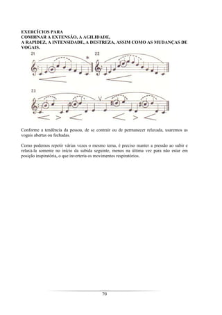 70
EXERCÍCIOS PARA
COMBINAR A EXTENSÃO, A AGILIDADE,
A RAPIDEZ, A INTENSIDADE, A DESTREZA, ASSIM COMO AS MUDANÇAS DE
VOGAIS.
Conforme a tendência da pessoa, de se contrair ou de permanecer relaxada, usaremos as
vogais abertas ou fechadas.
Como podemos repetir várias vezes o mesmo tema, é preciso manter a pressão ao subir e
relaxá-la somente no início da subida seguinte, menos na última vez para não estar em
posição inspiratória, o que inverteria os movimentos respiratórios.
 