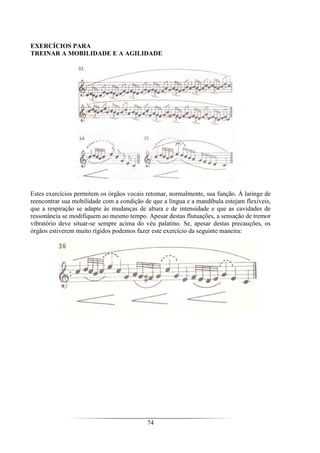 74
EXERCÍCIOS PARA
TREINAR A MOBILIDADE E A AGILIDADE
Estes exercícios permitem os órgãos vocais retomar, normalmente, sua função. À laringe de
reencontrar sua mobilidade com a condição de que a língua e a mandíbula estejam flexíveis,
que a respiração se adapte às mudanças de altura e de intensidade e que as cavidades de
ressonância se modifiquem ao mesmo tempo. Apesar destas flutuações, a sensação de tremor
vibratório deve situar-se sempre acima do véu palatino. Se, apesar destas precauções, os
órgãos estiverem muito rígidos podemos fazer este exercício da seguinte maneira:
 