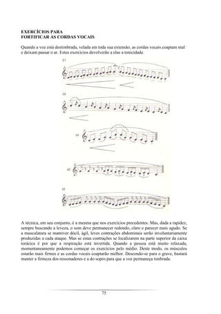 75
EXERCÍCIOS PARA
FORTIFICAR AS CORDAS VOCAIS
Quando a voz está destimbrada, velada em toda sua extensão, as cordas vocais coaptam mal
e deixam passar o ar. Estes exercícios devolverão a elas a tonicidade.
A técnica, em seu conjunto, é a mesma que nos exercícios precedentes. Mas, dada a rapidez,
sempre buscando a leveza, o som deve permanecer redondo, claro e parecer mais agudo. Se
a musculatura se mantiver dócil, ágil, leves contrações abdominais serão involuntariamente
produzidas a cada ataque. Mas se estas contrações se localizarem na parte superior da caixa
torácica é por que a respiração está invertida. Quando a pessoa está muito relaxada,
momentaneamente podemos começar os exercícios pelo médio. Deste modo, os músculos
estarão mais firmes e as cordas vocais coaptarão melhor. Descendo-se para o grave, bastará
manter a firmeza dos ressonadores e a do sopro para que a voz permaneça timbrada.
 