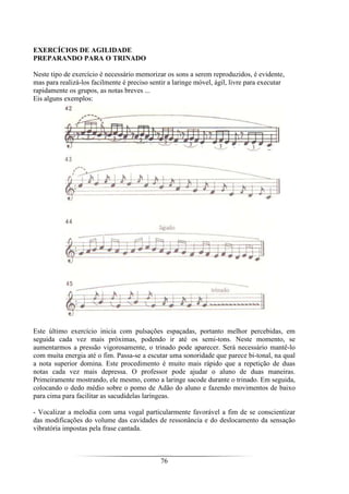 76
EXERCÍCIOS DE AGILIDADE
PREPARANDO PARA O TRINADO
Neste tipo de exercício é necessário memorizar os sons a serem reproduzidos, é evidente,
mas para realizá-los facilmente é preciso sentir a laringe móvel, ágil, livre para executar
rapidamente os grupos, as notas breves ...
Eis alguns exemplos:
Este último exercício inicia com pulsações espaçadas, portanto melhor percebidas, em
seguida cada vez mais próximas, podendo ir até os semi-tons. Neste momento, se
aumentarmos a pressão vigorosamente, o trinado pode aparecer. Será necessário mantê-lo
com muita energia até o fim. Passa-se a escutar uma sonoridade que parece bi-tonal, na qual
a nota superior domina. Este procedimento é muito mais rápido que a repetição de duas
notas cada vez mais depressa. O professor pode ajudar o aluno de duas maneiras.
Primeiramente mostrando, ele mesmo, como a laringe sacode durante o trinado. Em seguida,
colocando o dedo médio sobre o pomo de Adão do aluno e fazendo movimentos de baixo
para cima para facilitar as sacudidelas laríngeas.
- Vocalizar a melodia com uma vogal particularmente favorável a fim de se conscientizar
das modificações do volume das cavidades de ressonância e do deslocamento da sensação
vibratória impostas pela frase cantada.
 