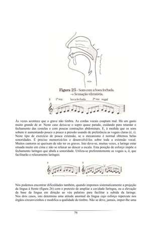 79
Às vezes acontece que o grave não timbra. As cordas vocais coaptam mal. Há um gasto
muito grande de ar. Neste caso deixa-se o sopro quase parado, cuidando para retardar o
fechamento das costelas e com poucas contrações abdominais. E, à medida que os sons
sobem ir aumentando pouco a pouco a pressão usando de preferência as vogais claras (é, i).
Neste tipo de exercício de pouca extensão, se o mecanismo é normal obtemos belas
sonoridades. É preciso memorizá-los e desenvolvê-los sobre toda a extensão vocal.
Muitos cantores se queixam de não ter os graves. Isto deve-se, muitas vezes, a laringe estar
situada muito em cima e não se relaxar ao descer a escala. Esta posição de esforço impõe o
fechamento laríngeo que abafa a sonoridade. Utiliza-se preferentemente as vogais u, ô, que
facilitarão o relaxamento laríngeo.
Nós podemos encontrar dificuldades também, quando impomos sistematicamente a projeção
da língua à frente (figura 26) com o pretexto de ampliar a cavidade faríngea, ou a elevação
da base da língua em direção ao véu palatino para facilitar a subida da laringe.
Nos dois casos, isto determina uma atitude anormal da língua cujo esforço repercute nos
órgãos circunvizinhos e modifica a qualidade do timbre. Não se deve, jamais, impor-lhe uma
 
