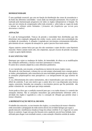 8
HOMOGENEIDADE
É uma qualidade essencial, que esta em função da distribuição das zonas de ressonâncias e
da fusão das diferentes sonoridades vocais dada sua interação permanente. Ela só pode ser
realizada pela harmonização progressiva de todos os órgãos indispensáveis à fonação. Ou
seja, por um sistema de compensação sobre toda extensão e sobre todas as vogais de modo
a atenuar ou reforçar certos formantes ( formantes são freqüências que servem para
determinar o timbre).
AFINAÇÃO
É o par da homogeneidade. Trata-se da pressão e tonicidade bem distribuídas que irão
determinar uma coaptação adequada das cordas vocais, assim como uma acomodação das
cavidades de ressonância. A afinação é regulada por movimentos extremamente delicados,
pelo domínio de um conjunto de sensações às quais é preciso ficar muito atento.
Alguns cantores cantam baixo por que eles não sustentam o sopro devido a uma hipotonia
muscular. Outros cantam muito alto, eles empurram, seja por excesso de pressão ou porque
o sopro se gasta rápido demais.
O ALCANCE DA VOZ
Quaisquer que sejam as mudanças de timbre, de intensidade, de altura ou as modificações
das condições ambientais, a técnica vocal deve permanecer a mesma.
O cantor deve somente adaptá-las a estes diferentes parâmetros.
A voz é produzida, sem ressente, se transforma no interior de nossos órgãos vocais.
Do ponto de vista funcional, o alcance da voz está sempre relacionado com a energia gasta e
se traduz, principalmente, pela consciência de uma tonicidade generalizada no corpo inteiro,
às sensações proprioceptivas mais perceptíveis e ao enriquecimento do jogo acústico do
timbre.
A voz, diferentemente dos outros instrumentos, não é materializada e por esta razão é mais
difícil de controlar. É por este motivo que o cantor deve ter à sua disposição uma técnica
segura, consciente, baseadas nas sensações e movimentos preciso que lhe permitirão não
perder o domínio da voz onde quer que esteja cantando.
Assim pode-se dizer que a condição essencial para que a voz tenha alcance é o controle das
sensações internas. São as sensações musculares que particularmente informam sobre a
atividade dos órgãos é seguindo-se a elas é a sensação de vibração que permite situar o
tremor vibratório.
A REPRESENTAÇÃO MENTAL DO SOM.
O trabalho dos músculos, os movimentos dos órgãos, e a consciência do tremor vibratório
estão associados a propagação da onda sonora através da cavidade faríngea que segue a
parede músculo- membranosa situada ao longo da coluna vertebral. É ai o lugar da voz como
dizem os cantores. Lugar este que eles buscam com a ajuda de sons de boca fechada, meio
utilizado para chegar a um resultado sonoro, a uma sensação vibratória sentida de modos
 