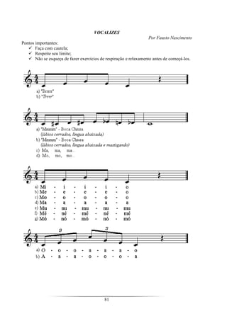 81
VOCALIZES
Por Fausto Nascimento
Pontos importantes:
Faça com cautela;
Respeite seu limite;
Não se esqueça de fazer exercícios de respiração e relaxamento antes de começá-los.
 