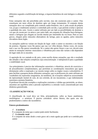 9
diferentes segundo a mobilização da laringe, a riqueza harmônica do som laríngeo e a altura
tonal.
Estas sensações não são percebidas pelo ouvinte, mas são essenciais para o cantor. Elas
constituem um meio eficaz de domínio após um longo treinamento. O conjunto destas
sensações deve ser completado pelo controle audio-fonatório, isto é, pela escuta da própria
voz, já que o rendimento acústico e controlado pelo ouvido, o que permite avaliar e apreciar
a qualidade dos sons. Assim o cantor utilizará, por um lado as possibilidades de dominar a
voz que ele escuta por via aérea e, por outro lado, um conjunto de vibrações buco-faringeas,
nasais e laríngeas que chegam ao ouvido interno por intermédio da via óssea. Para os sons
graves, chegam pelos músculos abaixadores da laringe, para os agudos, pelos músculos
elevadores deste órgão.
As sensações auditivas variam em função do lugar onde o cantor se encontra e em função
da acústica. Algumas vezes lhe parece que sua voz vibra demais. Outras vezes, ele escuta
mal e sua voz Ihe parece ensurdecida. Se o cantor não quiser forçar a sua voz, deverá estar
atento às sensações internas -musculares e vibrat6rias pois estas não variam e não dependem
do lugar onde ele se encontra.
A aquisição da voz cantada se dá, pois, como auxílio destas sensações, que são o resultado
das atitudes e das relações complexas cuja conscientização é indispensável para a qualidade
e estabilidade vocal.
Aos principiantes é preciso dar informações sensoriais e vibratórias, através de exercícios e
de procedimentos complementares, que permitam as coordenações musculares que agem
diretamente sobre a respiração e ao mesmo tempo sobre os órgãos vocais e articulatórios. É
para facilitar a pesquisa destas diferentes sensações, que os professores de canto utilizam um
vocabulário de expressões imaginárias, de metáforas, de evocações subjetivas acrescentadas
da representação mental do som, de seu colorido, de seu mecanismo, o que indiretamente
acarretara a postura fonatória.
O professor deverá dar exemplos e explicações coerentes e válidas que permitirão, ao aluno,
encontrar um equilíbrio entre a pressão expirat6ria e a emissão vocal, concretizada por uma
dinâmica generalizada.
CLASSIFICAÇÃO VOCAL
A classificação da vocal deve ser feita, principalmente, sobre as bases anatômicas,
morfológicas e acústicas. É preciso considerar vários fatores, dos quais uns são
predominantes e outros são secundários.
Fatores predominantes
A tessitura
É o conjunto de notas que o cantor pode emitir facilmente.
A extensão vocal
É o conjunto de notas desde a mais grave até a mais aguda que pode ser n emitida pelo
cantor
 
