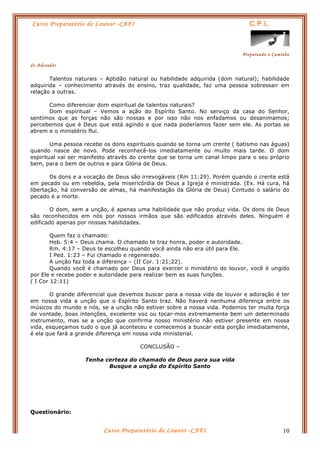 Curso Preparatório de Louvor -CAFI C.P.L.
Preparando o Caminho
do Adorador
Curso Preparatório de Louvor -CAFI 10
Talentos naturais – Aptidão natural ou habilidade adquirida (dom natural); habilidade
adquirida – conhecimento através do ensino, traz qualidade, faz uma pessoa sobressair em
relação a outras.
Como diferenciar dom espiritual de talentos naturais?
Dom espiritual – Vemos a ação do Espírito Santo. No serviço da casa do Senhor,
sentimos que as forças não são nossas e por isso não nos enfadamos ou desanimamos;
percebemos que é Deus que está agindo e que nada poderíamos fazer sem ele. As portas se
abrem e o ministério flui.
Uma pessoa recebe os dons espirituais quando se torna um crente ( batismo nas águas)
quando nasce de novo. Pode reconhecê-los imediatamente ou muito mais tarde. O dom
espiritual vai ser manifesto através do crente que se torna um canal limpo para o seu próprio
bem, para o bem de outros e para Glória de Deus.
Os dons e a vocação de Deus são irrevogáveis (Rm 11:29). Porém quando o crente está
em pecado ou em rebeldia, pela misericórdia de Deus a Igreja é ministrada. (Ex. Há cura, há
libertação, há conversão de almas, há manifestação da Glória de Deus) Contudo o salário do
pecado é a morte.
O dom, sem a unção, é apenas uma habilidade que não produz vida. Os dons de Deus
são reconhecidos em nós por nossos irmãos que são edificados através deles. Ninguém é
edificado apenas por nossas habilidades.
Quem faz o chamado:
Heb. 5:4 – Deus chama. O chamado te traz honra, poder e autoridade.
Rm. 4:17 – Deus te escolheu quando você ainda não era útil para Ele.
I Ped. 1:23 – Fui chamado e regenerado.
A unção faz toda a diferença – (II Cor. 1:21;22).
Quando você é chamado por Deus para exercer o ministério do louvor, você é ungido
por Ele e recebe poder e autoridade para realizar bem as suas funções.
( I Cor 12:11)
O grande diferencial que devemos buscar para a nossa vida de louvor e adoração é ter
em nossa vida a unção que o Espírito Santo traz. Não haverá nenhuma diferença entre os
músicos do mundo e nós, se a unção não estiver sobre a nossa vida. Podemos ter muita força
de vontade, boas intenções, excelente voz ou tocar-mos extremamente bem um determinado
instrumento, mas se a unção que confirma nosso ministério não estiver presente em nossa
vida, esqueçamos tudo o que já aconteceu e comecemos a buscar esta porção imediatamente,
é ela que fará a grande diferença em nossa vida ministerial.
CONCLUSÃO –
Tenha certeza do chamado de Deus para sua vida
Busque a unção do Espírito Santo
Questionário:
 