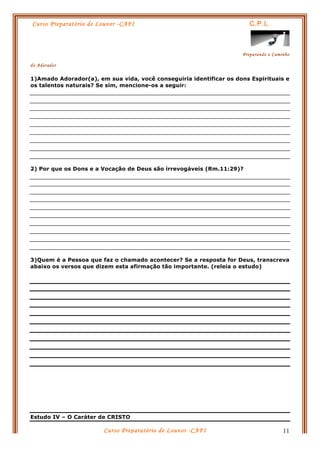 Curso Preparatório de Louvor -CAFI C.P.L.
Preparando o Caminho
do Adorador
Curso Preparatório de Louvor -CAFI 11
1)Amado Adorador(a), em sua vida, você conseguiria identificar os dons Espirituais e
os talentos naturais? Se sim, mencione-os a seguir:
2) Por que os Dons e a Vocação de Deus são irrevogáveis (Rm.11:29)?
3)Quem é a Pessoa que faz o chamado acontecer? Se a resposta for Deus, transcreva
abaixo os versos que dizem esta afirmação tão importante. (releia o estudo)
Estudo IV – O Caráter de CRISTO
 
