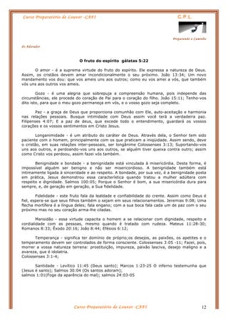 Curso Preparatório de Louvor -CAFI C.P.L.
Preparando o Caminho
do Adorador
Curso Preparatório de Louvor -CAFI 12
O fruto do espírito gálatas 5:22
O amor - é a suprema virtude do fruto do espírito. Ele expressa a natureza de Deus.
Assim, os cristãos devem amar incondicionalmente o seu próximo. João 13:34; Um novo
mandamento vos dou: que vos ameis uns aos outros; como eu vos amei a vós, que também
vós uns aos outros vos ameis.
Gozo - é uma alegria que sobrepuja a compreensão humana, pois independe das
circunstâncias, ele procede do coração de Pai para o coração do filho. João 15:11; Tenho-vos
dito isto, para que o meu gozo permaneça em vós, e o vosso gozo seja completo.
Paz - a graça de Deus que proporciona comunhão com Ele, auto-aceitação e harmonia
nas relações pessoais. Busque intimidade com Deus assim você terá a verdadeira paz.
Filipenses 4:07; E a paz de deus, que excede todo o entendimento, guardará os vossos
corações e os vossos sentimentos em Cristo Jesus.
Longanimidade - é um atributo do caráter de Deus. Através dela, o Senhor tem sido
paciente com o homem, principalmente com os que praticam a iniqüidade. Assim sendo, deve
o cristão, em suas relações inter-pessoais, ser longânime Colossenses 3:13; Suportando-vos
uns aos outros, e perdoando-vos uns aos outros, se alguém tiver queixa contra outro; assim
como Cristo vos perdoou, assim fazei vós também.
Benignidade e bondade - a benignidade está vinculada à misericórdia. Desta forma, é
impossível alguém ser benigno e não ser misericordioso. A benignidade também está
intimamente ligada à sinceridade e ao respeito. A bondade, por sua vez, é a benignidade posta
em prática, Jesus demonstrou essa característica quando tratou a mulher adúltera com
respeito e dignidade. Salmos 100:05; Porque o Senhor é bom, a sua misericórdia dura para
sempre, e, de geração em geração, a Sua fidelidade.
Fidelidade - este fruto fala da lealdade e confiabilidade do crente. Assim como Deus é
fiel, espera-se que seus filhos também o sejam em seus relacionamentos. Jeremias 9:08; Uma
flecha mortífera é a língua deles; fala engano; com a sua boca fala cada um de paz com o seu
próximo mas no seu coração arma-lhe ciladas.
Mansidão - essa virtude capacita o homem a se relacionar com dignidade, respeito e
cordialidade com as pessoas, mesmo quando é tratado com rudeza. Mateus 11:28-30;
Romanos 8:33; Êxodo 20:16; João 8:44; Efésios 6:12;
Temperança - significa ter domínio de próprio;os desejos, as paixões, os apetites e o
temperamento devem ser controlados de forma consciente. Colossenses 3:05 -11; Fazei, pois,
morrer a vossa natureza terrena: prostituição, impureza, paixão lasciva, desejo maligno e a
avareza, que é idolatria.
Colossenses 3:1-4;
Santidade - Levítico 11:45 (Deus santo); Marcos 1:23-25 O inferno testemunha que
(Jesus é santo); Salmos 30:04 (Os santos adoram);
salmos 1:01(Foge da aparência do mal); salmos 24:03-05
 