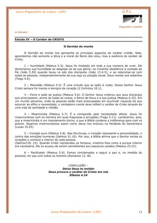 Curso Preparatório de Louvor -CAFI C.P.L.
Preparando o Caminho
do Adorador
Curso Preparatório de Louvor -CAFI 13
Estudo IV – O Caráter de CRISTO
O Sermão do monte
O Sermão do monte nos apresenta os principais aspectos do caráter cristão. Nele,
aprendemos não somente a ética e a moral do Reino dos céus, mas a essência do caráter de
Cristo.
1 – Humildade (Mateus 5.3). Jesus foi modesto em toda a sua maneira de viver. Ele
demonstrou sua humildade ao despojar-se de sua glória; na irrestrita obediência à vontade do
Pai (João 5.30) quando lavou os pés dos discípulos (João 13.4-5); e ao relacionar-se com
todas as pessoas, independentemente de sua raça ou posição social. Deus resiste aos soberbos
(Tiago 4.6).
2 – Mansidão (Mateus 5.5). É uma virtude que se opõe à rudez. Nosso Senhor Jesus
Cristo sempre foi manso e benigno de coração (2 Coríntios 10.1).
3 – Fome e sede de justiça (Mateus 5.6). O Senhor Jesus ordenou aos seus discípulos
que priorizassem, acima de todas as coisas, o Reino de Deus e a sua justiça (Mateus 6.33). Em
um mundo perverso, onde as pessoas estão mais preocupadas em acumular riquezas do que
socorrer ao aflito e necessitado, o verdadeiro crente deve refletir o caráter de Cristo através de
uma vida de santidade e retidão.
4 – Misericórdia (Mateus 5.7). É a compaixão pela necessidade alheia. Jesus foi
misericordioso com os homens em suas fraquezas e privações (Tiago 5.11). Lembremos, pois,
que a misericórdia é um mandamento divino, e que a Bíblia condena a indiferença para com os
pobres. Sejamos misericordiosos assim como Jesus nos ensinou na Parábola do Samaritano
(Lucas 10.25)
5 – Coração puro (Mateus 5.8). Nas Escrituras, o coração representa a personalidade, o
centro das emoções humanas (Salmos 51.10). Por isso, a Bíblia afirma que o Senhor sonda os
corações e conhece o interior de cada pessoa.
(Salmos139. 23). Quando Cristo repreendeu os fariseus, mostrou-lhes como a pureza interior
era necessária. Ele os acusou de serem semelhantes aos sepulcros caiados (Mateus 23.27).
6 – Pacificador (Mateus 5.9). Fomos conclamados a seguir a paz e, na medida do
possível, ter paz com todos os homens (Romanos 12. l8).
CONCLUSÃO –
Deixa Deus te moldar
Deus procura o caráter de Cristo em nós
Efésios 4.24
 