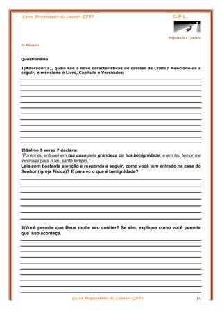 Curso Preparatório de Louvor -CAFI C.P.L.
Preparando o Caminho
do Adorador
Curso Preparatório de Louvor -CAFI 14
Questionário
1)Adorador(a), quais são a nove características do caráter de Cristo? Mencione-os a
seguir, e mencione o Livro, Capítulo e Versículos:
2)Salmo 5 verso 7 declara:
“Porém eu entrarei em tua casa pela grandeza da tua benignidade; e em teu temor me
inclinarei para o teu santo templo.”
Leia com bastante atenção e responda a seguir, como você tem entrado na casa do
Senhor (Igreja Física)? E para vc o que é benignidade?
3)Você permite que Deus molte seu caráter? Se sim, explique como você permite
que isso aconteça.
 