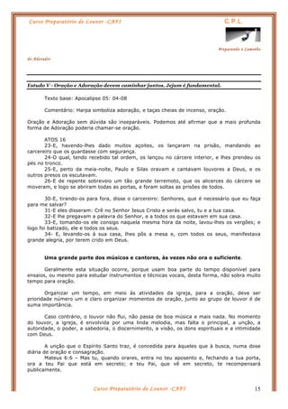 Curso Preparatório de Louvor -CAFI C.P.L.
Preparando o Caminho
do Adorador
Curso Preparatório de Louvor -CAFI 15
Estudo V - Oração e Adoração devem caminhar juntos, Jejum é fundamental.
Texto base: Apocalipse 05: 04-08
Comentário: Harpa simboliza adoração, e taças cheias de incenso, oração.
Oração e Adoração sem dúvida são inseparáveis. Podemos até afirmar que a mais profunda
forma de Adoração poderia chamar-se oração.
ATOS 16
23-E, havendo-lhes dado muitos açoites, os lançaram na prisão, mandando ao
carcereiro que os guardasse com segurança.
24-O qual, tendo recebido tal ordem, os lançou no cárcere interior, e lhes prendeu os
pés no tronco.
25-E, perto da meia-noite, Paulo e Silas oravam e cantavam louvores a Deus, e os
outros presos os escutavam.
26-E de repente sobreveio um tão grande terremoto, que os alicerces do cárcere se
moveram, e logo se abriram todas as portas, e foram soltas as prisões de todos.
30-E, tirando-os para fora, disse o carcereiro: Senhores, que é necessário que eu faça
para me salvar?
31-E eles disseram: Crê no Senhor Jesus Cristo e serás salvo, tu e a tua casa.
32-E lhe pregavam a palavra do Senhor, e a todos os que estavam em sua casa.
33-E, tomando-os ele consigo naquela mesma hora da noite, lavou-lhes os vergões; e
logo foi batizado, ele e todos os seus.
34- E, levando-os à sua casa, lhes pôs a mesa e, com todos os seus, manifestava
grande alegria, por terem crido em Deus.
Uma grande parte dos músicos e cantores, às vezes não ora o suficiente.
Geralmente esta situação ocorre, porque usam boa parte do tempo disponível para
ensaios, ou mesmo para estudar instrumentos e técnicas vocais, desta forma, não sobra muito
tempo para oração.
Organizar um tempo, em meio às atividades da igreja, para a oração, deve ser
prioridade número um e claro organizar momentos de oração, junto ao grupo de louvor é de
suma importância.
Caso contrário, o louvor não flui, não passa de boa música e mais nada. No momento
do louvor, a igreja, é envolvida por uma linda melodia, mas falta o principal, a unção, a
autoridade, o poder, a sabedoria, o discernimento, a visão, os dons espirituais e a intimidade
com Deus.
A unção que o Espírito Santo traz, é concedida para àqueles que à busca, numa dose
diária de oração e consagração.
Mateus 6:6 – Mas tu, quando orares, entra no teu aposento e, fechando a tua porta,
ora a teu Pai que está em secreto; e teu Pai, que vê em secreto, te recompensará
publicamente.
 
