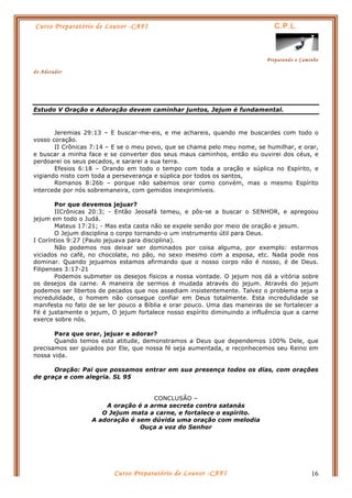 Curso Preparatório de Louvor -CAFI C.P.L.
Preparando o Caminho
do Adorador
Curso Preparatório de Louvor -CAFI 16
Estudo V Oração e Adoração devem caminhar juntos, Jejum é fundamental.
Jeremias 29:13 – E buscar-me-eis, e me achareis, quando me buscardes com todo o
vosso coração.
II Crônicas 7:14 – E se o meu povo, que se chama pelo meu nome, se humilhar, e orar,
e buscar a minha face e se converter dos seus maus caminhos, então eu ouvirei dos céus, e
perdoarei os seus pecados, e sararei a sua terra.
Efesios 6:18 – Orando em todo o tempo com toda a oração e súplica no Espírito, e
vigiando nisto com toda a perseverança e súplica por todos os santos,
Romanos 8:26b – porque não sabemos orar como convém, mas o mesmo Espírito
intercede por nós sobremaneira, com gemidos inexprimíveis.
Por que devemos jejuar?
IICrônicas 20:3; - Então Jeosafá temeu, e pôs-se a buscar o SENHOR, e apregoou
jejum em todo o Judá.
Mateus 17:21; - Mas esta casta não se expele senão por meio de oração e jesum.
O Jejum disciplina o corpo tornando-o um instrumento útil para Deus.
I Coríntios 9:27 (Paulo jejuava para disciplina).
Não podemos nos deixar ser dominados por coisa alguma, por exemplo: estarmos
viciados no café, no chocolate, no pão, no sexo mesmo com a esposa, etc. Nada pode nos
dominar. Quando jejuamos estamos afirmando que o nosso corpo não é nosso, é de Deus.
Filipenses 3:17-21
Podemos submeter os desejos físicos a nossa vontade. O jejum nos dá a vitória sobre
os desejos da carne. A maneira de sermos é mudada através do jejum. Através do jejum
podemos ser libertos de pecados que nos assediam insistentemente. Talvez o problema seja a
incredulidade, o homem não consegue confiar em Deus totalmente. Esta incredulidade se
manifesta no fato de se ler pouco a Bíblia e orar pouco. Uma das maneiras de se fortalecer a
Fé é justamente o jejum, O jejum fortalece nosso espírito diminuindo a influência que a carne
exerce sobre nós.
Para que orar, jejuar e adorar?
Quando temos esta atitude, demonstramos a Deus que dependemos 100% Dele, que
precisamos ser guiados por Ele, que nossa fé seja aumentada, e reconhecemos seu Reino em
nossa vida.
Oração: Pai que possamos entrar em sua presença todos os dias, com orações
de graça e com alegria. SL 95
CONCLUSÃO –
A oração é a arma secreta contra satanás
O Jejum mata a carne, e fortalece o espírito.
A adoração é sem dúvida uma oração com melodia
Ouça a voz do Senhor
 