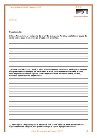 Curso Preparatório de Louvor -CAFI C.P.L.
Preparando o Caminho
do Adorador
Curso Preparatório de Louvor -CAFI 17
Questionário:
1)Caro Adorador(a), você gosta de orar? Se a resposta for sim, nos fale um pouco de
como são os seus momentos de oração com o Senhor.
2)Releia Atos 16:23-34. Você já orou e adorou tempo suficiente, para que as cadeias
que prendiam seu coração de Amar mais e mais Jesus fossem quebradas, e claro
você experimentou todo tipo de cura e sentiu-se livre em Cristo Jesus, Se sim,
descreva como foi esta experiência:
3) Volte agora um pouco para a Palavra e leia Isaías 58:1-14, com muita atenção.
Agora mencione a seguir, que parte do corpo o Jejum Apropriado cobre?
 