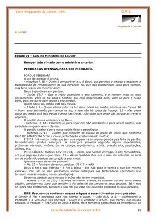 Curso Preparatório de Louvor -CAFI C.P.L.
Preparando o Caminho
do Adorador
Curso Preparatório de Louvor -CAFI 18
Estudo VI – Cura no Ministério de Louvor
Romper todo vínculo com o ministério anterior
PERDOAR AS OFENSAS, PARA SER PERDOADO.
PORQUE PERDOAR?
O ato de perdoar é divino.
- Miquéias 7:18 – Quem é comparável a ti, ó Deus, que perdoas o pecado e esqueces a
transgressão do remanescente da sua herança? Tu, que não permaneces irado para sempre,
mas tens prazer em mostrar amor.
Deus é grandioso em perdoar.
– Isaías 55:7 – Que o ímpio abandone o seu caminho, e o homem mau os seus
pensamentos. Volte-se ele para o Senhor, que terá misericórdia dele; volte-se para o nosso
Deus, pois ele dá de bom grado o seu perdão.
Quem odeia seu irmão está nas trevas.
– I João 1:9 – Quem afirma estar na luz, mas, odeia seu irmão, continua nas trevas. 10
– Quem ama seu irmão permanece na luz, e nele não há causa de tropeço. 11 – Mas quem
odeia seu irmão está nas trevas e anda nas trevas; não sabe para onde vai, porque as trevas o
cegaram.
O perdão é uma ordenança de Deus.
- Hebreus 12:14 - Esforcem-se para viver em PAZ com todos e para serem santos, sem
santidade ninguém verá o Senhor.
O perdão colabora para nossa saúde física e psicológica
– Hebreus 12:15 – Cuidem que ninguém se exclua da graça de Deus; que nenhuma
RAIZ DE AMARGURA brote e cause perturbação, contaminando muitos;
FÍSICA: Há muitos males que tem sua origem na amargura gerada pela falta de perdão.
Ressentimento produz amargura. A amargura provoca segundo alguns especialistas,
problemas nervosos, insônia, dor de cabeça, esgotamento, artrite, pressão alta, palpitações,
úlceras, etc.
PSICOLÓGICA: Mateus 18:2-35 (34) – Irado, seu Senhor entregou-o aos torturadores,
até que pagasse tudo o que devia. 35 – Assim também lhes fará o meu Pai celestial, se cada
um de vocês não perdoar de coração a seu irmão.
Quantas vezes devemos perdoar?
– Mt. 22 – Também devemos perdoar 70 X 7 = 490
Deus é fiel a sua Palavra – é fiel á Bíblia – Ele não pode ir contra o que Ele mesmo
escreveu. Por isso se não perdoamos somos entregues aos torturadores (demônios que
torturam nossas mentes, nosso psicológico).
Devemos perdoar para nossas orações não serem impedidas.
– Marcos 11:25-26 (25) E quando estiverem orando, se tiverem alguma coisa contra
alguém, perdoem-no, para que também o Pai celestial vos perdoe os seus pecados. 26 – mas
se vocês não perdoarem, também o seu Pai que esta nos céus não perdoará os seus pecados.
OBS: Precisamos confessar nossas mágoas e ressentimentos como pecados.
O Senhor é Fiel e poderoso para nos libertar e curar. – João 8:31 a 37 – conhecereis a
VERDADE e a VERDADE vos libertará – Quem é a verdade = JESUS, que morreu por nossos
pecados. E verdade = PALAVRA de Deus a Bíblia. Hoje tomamos consciência da importância do
 