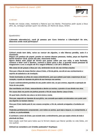 Curso Preparatório de Louvor -CAFI C.P.L.
Preparando o Caminho
do Adorador
Curso Preparatório de Louvor -CAFI 19
Perdão em nossas vidas, mediante a Palavra que nos liberta. Precisamos pedir ajuda a Deus
afim, de, conseguir perdoar quem nos ofende, em Nome de Jesus, Amém.
Questionário:
1)Amado adorador(a), você já passou por Cura Interior e Libertação? Se sim,
descreva onde você participou?
2)Você ainda tem ódio, raiva ou rancor de alguém, e não liberou perdão, este é o
momento.
Pegue um pedaço de papel, ponha os nomes dessas pessoas, todas, peça ao Espírito
Santo lembrar você, quem ela são, mencione todas.
Agora dobre este papel de forma que possa caber em sua mão, e esta fechada,
comece a falar com o Senhor, comece a dizer para o Pai, o quando essas pessoas te
magoaram e ore a oração de fé a seguir:Efésios 1:16-20 e Efésios 3:
Não cesso de dar graças a Deus por vós, lembrando-me de vós nas minhas orações:
Para que o Deus de nosso Senhor Jesus Cristo, o Pai da glória, vos dê em seu conhecimento o
espírito de sabedoria e de revelação;
Tendo iluminados os olhos do vosso entendimento, para que saibais qual seja a esperança da sua
vocação, e quais as riquezas da glória da sua herança nos santos;
E qual a sobreexcelente grandeza do seu poder sobre nós, os que cremos, segundo a operação da
força do seu poder,
Que manifestou em Cristo, ressuscitando-o dentre os mortos, e pondo-o à sua direita nos céus.
Por causa disto me ponho de joelhos perante o Pai de nosso Senhor Jesus Cristo,
Do qual toda a família nos céus e na terra toma o nome,
Para que, segundo as riquezas da sua glória, vos conceda que sejais corroborados com poder pelo
seu Espírito no homem interior;
Para que Cristo habite pela fé nos vossos corações; a fim de, estando arraigados e fundados em
amor,
Poderdes perfeitamente compreender, com todos os santos, qual seja a largura, e o comprimento, e
a altura, e a profundidade,
E conhecer o amor de Cristo, que excede todo o entendimento, para que sejais cheios de toda a
plenitude de Deus.
Está oração você fará para todos que te feriram depois que liberar perdão na vida Deles, em
voz audível.
3)Você se considera um Cristão pedoador? Explique:
 