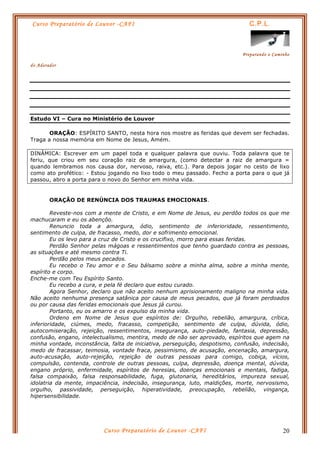 Curso Preparatório de Louvor -CAFI C.P.L.
Preparando o Caminho
do Adorador
Curso Preparatório de Louvor -CAFI 20
Estudo VI – Cura no Ministério de Louvor
ORAÇÃO: ESPÍRITO SANTO, nesta hora nos mostre as feridas que devem ser fechadas.
Traga a nossa memória em Nome de Jesus, Amém.
DINÂMICA: Escrever em um papel toda e qualquer palavra que ouviu. Toda palavra que te
feriu, que criou em seu coração raiz de amargura, (como detectar a raiz de amargura =
quando lembramos nos causa dor, nervoso, raiva, etc.). Para depois jogar no cesto de lixo
como ato profético: - Estou jogando no lixo todo o meu passado. Fecho a porta para o que já
passou, abro a porta para o novo do Senhor em minha vida.
ORAÇÃO DE RENÚNCIA DOS TRAUMAS EMOCIONAIS.
Reveste-nos com a mente de Cristo, e em Nome de Jesus, eu perdôo todos os que me
machucaram e eu os abençôo.
Renuncio toda a amargura, ódio, sentimento de inferioridade, ressentimento,
sentimento de culpa, de fracasso, medo, dor e sofrimento emocional.
Eu os levo para a cruz de Cristo e os crucifixo, morro para essas feridas.
Perdão Senhor pelas mágoas e ressentimentos que tenho guardado contra as pessoas,
as situações e até mesmo contra Ti.
Perdão pelos meus pecados.
Eu recebo o Teu amor e o Seu bálsamo sobre a minha alma, sobre a minha mente,
espírito e corpo.
Enche-me com Teu Espírito Santo.
Eu recebo a cura, e pela fé declaro que estou curado.
Agora Senhor, declaro que não aceito nenhum aprisionamento maligno na minha vida.
Não aceito nenhuma presença satânica por causa de meus pecados, que já foram perdoados
ou por causa das feridas emocionais que Jesus já curou.
Portanto, eu os amarro e os expulso da minha vida.
Ordeno em Nome de Jesus que espíritos de: Orgulho, rebelião, amargura, crítica,
inferioridade, ciúmes, medo, fracasso, competição, sentimento de culpa, dúvida, ódio,
autocomiseração, rejeição, ressentimentos, insegurança, auto-piedade, fantasia, depressão,
confusão, engano, intelectualismo, mentira, medo de não ser aprovado, espíritos que agem na
minha vontade, inconstância, falta de iniciativa, perseguição, despotismo, confusão, indecisão,
medo de fracassar, teimosia, vontade fraca, pessimismo, de acusação, encenação, amargura,
auto-acusação, auto-rejeição, rejeição de outras pessoas para comigo, cobiça, vícios,
compulsão, contenda, controle de outras pessoas, culpa, depressão, doença mental, dúvida,
engano próprio, enfermidade, espíritos de heresias, doenças emocionais e mentais, fadiga,
falsa compaixão, falsa responsabilidade, fuga, glutonaria, hereditários, impureza sexual,
idolatria da mente, impaciência, indecisão, insegurança, luto, maldições, morte, nervosismo,
orgulho, passividade, perseguição, hiperatividade, preocupação, rebelião, vingança,
hipersensibilidade.
 