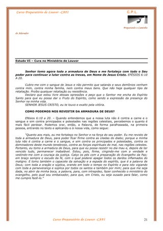 Curso Preparatório de Louvor -CAFI C.P.L.
Preparando o Caminho
do Adorador
Curso Preparatório de Louvor -CAFI 21
Estudo VI – Cura no Ministério de Louvor
Senhor tomo agora toda a armadura de Deus e me fortaleço com todo o Seu
poder para continuar a lutar contra as trevas, em Nome de Jesus Cristo. EFÉSIOS 6:10
A 20.
Cubro-me com o sangue de Jesus e não permito que satanás e seus demônios venham
contra mim, contra minha família, nem contra meus bens. Que não haja qualquer tipo de
retaliação. Proíbo qualquer retaliação ou resistência.
Declaro que estou livre dessas opressões e peço que o Senhor me encha do Espírito
Santo para que eu possa dar o Fruto do Espírito, como sendo a expressão da presença do
Senhor na minha vida.
SENHOR JESUS CRISTO, eu te louvo e exalto pela vitória.
COMO PODEMOS NOS REVESTIR DA ARMADURA DE DEUS?
Efésios 6:10 a 20. – Quando entendemos que a nossa luta não é contra a carne e o
sangue e sim contra principados e potestades nas regiões celestiais, percebemos o quanto é
mais fácil perdoar. Podemos orar, então, a Palavra, de forma parafraseada, na primeira
pessoa, entrando no texto e aplicando-o à nossa vida, como segue:
“Quanto aos mais, eu me fortaleço no Senhor e na força do seu poder. Eu me revisto de
toda a armadura de Deus, para poder ficar firme contra as ciladas do diabo; porque a minha
luta não é contra a carne e o sangue, e sim contra os principados e potestades, contra os
dominadores deste mundo tenebroso, contra as forças espirituais do mal, nas regiões celestes.
Portanto, eu tomo a armadura de Deus, para que eu possa resistir no dia mau e, depois de ter
vencido tudo, permanecer inabalável. Estou, pois, firme, cingindo-me com a verdade e
vestindo-me com a couraça da justiça. Calço os pés com a preparação do Evangelho da Paz;
em braço sempre o escudo da fé, com o qual poderei apagar todos os dardos inflamados do
maligno. E tomo também o capacete da salvação e a espada do espírito, que é a palavra de
Deus; com toda a oração e súplica, orando em todo o tempo no Espírito e para isto vigiando
com toda a perseverança e súplica por todos os santos e também por mim; para que me seja
dada, no abrir da minha boca, a palavra, para, com intrepidez, fazer conhecido o ministério do
evangelho, pelo qual sou embaixador, para que, em Cristo, eu seja ousado para falar, como
me cumpre fazê-lo.”
 