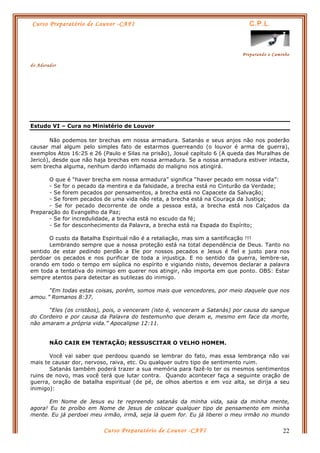 Curso Preparatório de Louvor -CAFI C.P.L.
Preparando o Caminho
do Adorador
Curso Preparatório de Louvor -CAFI 22
Estudo VI – Cura no Ministério de Louvor
Não podemos ter brechas em nossa armadura. Satanás e seus anjos não nos poderão
causar mal algum pelo simples fato de estarmos guerreando (o louvor é arma de guerra),
exemplos Atos 16:25 e 26 (Paulo e Silas na prisão), Josué capítulo 6 (A queda das Muralhas de
Jericó), desde que não haja brechas em nossa armadura. Se a nossa armadura estiver intacta,
sem brecha alguma, nenhum dardo inflamado do maligno nos atingirá.
O que é “haver brecha em nossa armadura” significa “haver pecado em nossa vida”:
- Se for o pecado da mentira e da falsidade, a brecha está no Cinturão da Verdade;
- Se forem pecados por pensamentos, a brecha está no Capacete da Salvação;
- Se forem pecados de uma vida não reta, a brecha está na Couraça da Justiça;
- Se for pecado decorrente de onde a pessoa está, a brecha está nos Calçados da
Preparação do Evangelho da Paz;
- Se for incredulidade, a brecha está no escudo da fé;
- Se for desconhecimento da Palavra, a brecha está na Espada do Espírito;
O custo da Batalha Espiritual não é a retaliação, mas sim a santificação !!!
Lembrando sempre que a nossa proteção está na total dependência de Deus. Tanto no
sentido de estar pedindo perdão a Ele por nossos pecados e Jesus é fiel e justo para nos
perdoar os pecados e nos purificar de toda a injustiça. E no sentido da guerra, lembre-se,
orando em todo o tempo em súplica no espírito e vigiando nisto, devemos declarar a palavra
em toda a tentativa do inimigo em querer nos atingir, não importa em que ponto. OBS: Estar
sempre atentos para detectar as sutilezas do inimigo.
“Em todas estas coisas, porém, somos mais que vencedores, por meio daquele que nos
amou.” Romanos 8:37.
“Eles (os cristãos), pois, o venceram (isto é, venceram a Satanás) por causa do sangue
do Cordeiro e por causa da Palavra do testemunho que deram e, mesmo em face da morte,
não amaram a própria vida.” Apocalipse 12:11.
NÃO CAIR EM TENTAÇÃO; RESSUSCITAR O VELHO HOMEM.
Você vai saber que perdoou quando se lembrar do fato, mas essa lembrança não vai
mais te causar dor, nervoso, raiva, etc. Ou qualquer outro tipo de sentimento ruim.
Satanás também poderá trazer a sua memória para fazê-lo ter os mesmos sentimentos
ruins de novo, mas você terá que lutar contra. Quando acontecer faça a seguinte oração de
guerra, oração de batalha espiritual (de pé, de olhos abertos e em voz alta, se dirija a seu
inimigo):
Em Nome de Jesus eu te repreendo satanás da minha vida, saia da minha mente,
agora! Eu te proíbo em Nome de Jesus de colocar qualquer tipo de pensamento em minha
mente. Eu já perdoei meu irmão, irmã, seja lá quem for. Eu já liberei o meu irmão no mundo
 