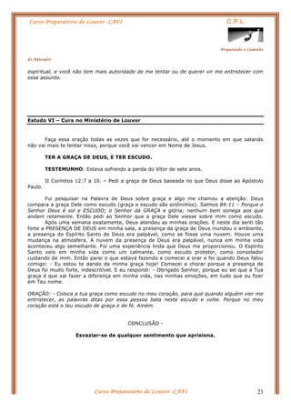 Curso Preparatório de Louvor -CAFI C.P.L.
Preparando o Caminho
do Adorador
Curso Preparatório de Louvor -CAFI 23
espiritual, e você não tem mais autoridade de me tentar ou de querer vir me entristecer com
esse assunto.
Estudo VI – Cura no Ministério de Louvor
Faça essa oração todas as vezes que for necessário, até o momento em que satanás
não vai mais te tentar nisso, porque você vai vencer em Nome de Jesus.
TER A GRAÇA DE DEUS, E TER ESCUDO.
TESTEMUNHO: Estava sofrendo a perda do Vítor de sete anos.
II Coríntios 12:7 a 10. – Pedi a graça de Deus baseada no que Deus disse ao Apóstolo
Paulo.
Fui pesquisar na Palavra de Deus sobre graça e algo me chamou a atenção: Deus
compara a graça Dele como escudo (graça e escudo são sinônimos). Salmos 84:11 – Porque o
Senhor Deus é sol e ESCUDO; o Senhor dá GRAÇA e glória; nenhum bem sonega aos que
andam retamente. Então pedi ao Senhor que a graça Dele viesse sobre mim como escudo.
Após uma semana exatamente, Deus atendeu as minhas orações. E neste dia senti tão
forte a PRESENÇA DE DEUS em minha sala, a presença da graça de Deus inundou o ambiente,
a presença do Espírito Santo de Deus era palpável, como se fosse uma nuvem. Houve uma
mudança na atmosfera. A nuvem da presença de Deus era palpável, nunca em minha vida
aconteceu algo semelhante. Foi uma experiência linda que Deus me proporcionou. O Espírito
Santo veio em minha vida como um calmante, como escudo protetor, como consolador
cuidando de mim. Então parei o que estava fazendo e comecei a orar e foi quando Deus falou
comigo: - Eu estou te dando da minha graça hoje! Comecei a chorar porque a presença de
Deus foi muito forte, indescritível. E eu respondi: - Obrigado Senhor, porque eu sei que a Tua
graça é que vai fazer a diferença em minha vida, nas minhas emoções, em tudo que eu fizer
em Teu nome.
ORAÇÃO: - Coloca a tua graça como escudo no meu coração, para que quando alguém vier me
entristecer, as palavras ditas por essa pessoa bata neste escudo e volte. Porque no meu
coração está o teu escudo de graça e de fé. Amém.
CONCLUSÃO -
Esvaziar-se de qualquer sentimento que aprisiona.
 