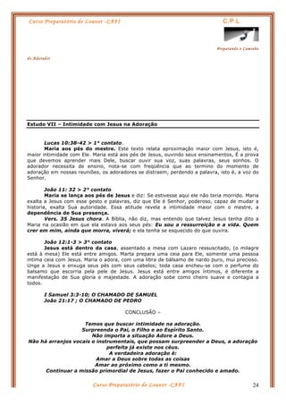 Curso Preparatório de Louvor -CAFI C.P.L.
Preparando o Caminho
do Adorador
Curso Preparatório de Louvor -CAFI 24
Estudo VII – Intimidade com Jesus na Adoração
Lucas 10:38-42 > 1° contato.
Maria aos pés do mestre. Este texto relata aproximação maior com Jesus, isto é,
maior intimidade com Ele. Maria está aos pés de Jesus, ouvindo seus ensinamentos, É a prova
que devemos aprender mais Dele, buscar ouvir sua voz, suas palavras, seus sonhos. O
adorador necessita de ensino, nota-se com freqüência que ao termino do momento de
adoração em nossas reuniões, os adoradores se distraem, perdendo a palavra, isto é, a voz do
Senhor.
João 11: 32 > 2° contato
Maria se lança aos pés de Jesus e diz: Se estivesse aqui ele não teria morrido. Maria
exalta a Jesus com esse gesto e palavras, diz que Ele é Senhor, poderoso, capaz de mudar a
historia, exalta Sua autoridade. Essa atitude revela a intimidade maior com o mestre, a
dependência de Sua presença.
Vers. 35 Jesus chora. A Bíblia, não diz, mas entendo que talvez Jesus tenha dito a
Maria na ocasião em que ela estava aos seus pés: Eu sou a ressurreição e a vida. Quem
crer em mim, ainda que morra, viverá; e ela tenha se esquecido do que ouvira.
João 12:1-3 > 3° contato
Jesus está dentro da casa, assentado a mesa com Lazaro ressuscitado, (o milagre
está à mesa) Ele está entre amigos. Marta prepara uma ceia para Ele, somente uma pessoa
intima ceia com Jesus. Maria o adora, com uma libra de bálsamo de nardo puro, mui precioso.
Unge a Jesus e enxuga seus pés com seus cabelos; toda casa encheu-se com o perfume do
balsamo que escorria pela pele de Jesus. Jesus está entre amigos íntimos, é diferente a
manifestação de Sua gloria e majestade. A adoração sobe como cheiro suave e contagia a
todos.
I Samuel 3:3-10; O CHAMADO DE SAMUEL
João 21:17 ; O CHAMADO DE PEDRO
CONCLUSÃO –
Temos que buscar intimidade na adoração.
Surpreenda o Pai, o Filho e ao Espírito Santo.
Não importa a situação Adore a Deus.
Não há arranjos vocais e instrumentais, que possam surpreender a Deus, a adoração
perfeita já existe nos céus.
A verdadeira adoração é:
Amar a Deus sobre todas as coisas
Amar ao próximo como a ti mesmo.
Continuar a missão primordial de Jesus, fazer o Pai conhecido e amado.
 