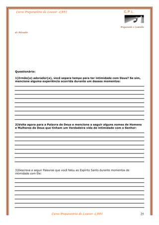 Curso Preparatório de Louvor -CAFI C.P.L.
Preparando o Caminho
do Adorador
Curso Preparatório de Louvor -CAFI 25
Questionário:
1)Irmão(a) adorador(a), você separa tempo para ter intimidade com Deus? Se sim,
mencione alguma experiência ocorrida durante um desses momentos:
2)Volte agora para a Palavra de Deus e mencione a seguir alguns nomes de Homens
e Mulheres de Deus que tinham um Verdadeira vida de intimidade com o Senhor:
3)Descreva a seguir Palavras que você falou ao Espírito Santo durante momentos de
intimidade com Ele:
 