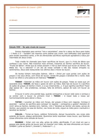 Curso Preparatório de Louvor -CAFI C.P.L.
Preparando o Caminho
do Adorador
Curso Preparatório de Louvor -CAFI 26
Estudo VIII – Os sete níveis de Louvor
Somos chamados para sermos “reis e sacerdotes”, esse foi o plano de Deus para todos
– I Pedro 2:5 – Também vós mesmos como pedras que vivem, sois edificados casa espiritual
para serdes sacerdócio santo, a fim de oferecerdes sacrifícios espirituais agradáveis a Deus por
intermédio de Jesus Cristo.
Todo cristão foi chamado para fazer sacrifícios de louvor, que é o fruto de lábios que
confessa o seu nome. Não trazemos mais animais, trazemos ao Senhor sacrifício de louvor.
“Frutos de lábios”. Ainda que as coisas possam ir mal ou bem temos que louvar ao Senhor. Na
Bíblia diz: “eu o adorarei” é um ato da nossa vontade e não das nossas emoções ou
sentimentos. Deus está restaurando nos últimos dias o mover do louvor.
Os levitas tinham instruções Salmos. 100:4 – Entrai por suas portas com ações de
graças e nos seus átrios, com hinos de louvor; rendei-lhe graças e bendizei-lhe o nome. Este
louvor se refere a uma palavra em hebraico “TODAH”.
TODAH – Estender as mãos em louvor com ações de graças. Todas as vezes que um
sacerdote dizia: TODAH, ele fazia o gesto de abrir as mãos. Este tipo de louvor é o sacrifício
de ações de graças (O Senhor é bom, e a sua misericórdia...). O que significa sacrifício? Fazer
algo apesar de – dos problemas, cansaço, falta de dinheiro, apesar de tudo vim louvar ao
Senhor.
O louvor é como uma grande taça, quando começamos a louvar está vazio e começa a
se encher com o louvor no primeiro nível – TODAH – é trazer todo o nosso ser
harmoniosamente para adorar a Deus.
YATAH – Levantar as mãos com forças, dar graças á Deus com regozijo. Começa á
ascender – saímos do sacrifício para começar no regozijo – começamos a gostar! (bendize oh
minh’ alma ao Senhor, bendize sim). Salmos. 134:1 “bendizei ao Senhor vós todos, servos do
Senhor, que assistis na casa do Senhor, nas horas da noite, erguei as mãos para o santuário e
bendizei ao Senhor”.
HALLAL – Tornar-se louco, celebrar fortemente, dançar loucamente, seu corpo esta
pulando de louvor, ataque pentecostal. Queremos tanto expressar nosso louvor, que fazemos
coisas diferentes como atitude de louvor.
SHABAH – Gritar com voz alta, gritos de júbilo, glorificação. É um nível em que a
pessoa esta dando gritos de louvor sem se importar com nada, ela esta oferecendo um louvor
SHABAH ( grita-se Santo!!!, Grande!!!, Poderoso!!!...).
 