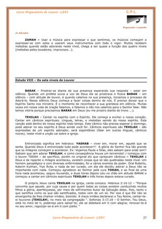 Curso Preparatório de Louvor -CAFI C.P.L.
Preparando o Caminho
do Adorador
Curso Preparatório de Louvor -CAFI 27
ZAMAH – Usar a música para expressar o que sentimos, os músicos começam a
expressar-se com solos e usarem seus instrumentos com todo o vigor. Muitos recebem
melodias quando estão adorando neste nível, chega a ser quase a função dos quatro níveis
(melodias pelos tocadores; improvisos...).
Estudo VIII – Os sete níveis de Louvor
BARAK – Prostrar-se diante da sua presença esperando sua resposta – estar em
silêncio. Quando um profeta ouvia a voz de Deus ele se prostrava e ficava BARAK – em
silêncio – com atitude de louvor, é quando calamos na sua presença, iniciamos o processo de
Adorá-lo. Nesse silêncio Deus começa a fazer coisas dentro de nós. É preciso deixar que o
Espírito Santo nos ministre. É o momento de reconhecer a sua grandeza em silêncio. Muitas
vezes em nossa vida de oração falamos, e falamos e não nos calamos para o Senhor falar. Não
temos vitória porque precisamos BARAK em Deus (eu me prostro diante do trono ...).
TEHILAH – Cantar no espírito com o Espírito. Ele começa a encher o nosso coração.
Cantar em cânticos espirituais. Línguas, letras, e melodias saindo do nosso espírito. Esta
canção está dentro do nosso espírito todo tempo. Este cântico não precisa esperar o domingo,
pode adorar no seu espírito à Deus aonde você for. Cânticos espirituais são TEHILAH – são
expressões de um espírito adorador, será espontâneo (falar em outras línguas, cânticos
novos), neste nível a unção cai sobre a igreja.
Entronizado significa em hebraico: YASHAB – viver em, morar em, aquele que se
senta. Quando Deus é entronizado tudo pode acontecer!!! A glória do Senhor fica tão grande
que os milagres começam a acontecer. Ex: Vejamos Paulo e Silas, eles sabiam para onde iam!!
Sabiam que iam adorar TEHILAH, e como conseqüência houve um terremoto! / começou com
o louvor TODAH – de sacrifício, porém no original diz que cantavam cânticos – TEHILAH à
Deus e de repente o milagre aconteceu, existem coisas que só são quebradas neste nível. Um
homem paraplégico e com diversas enfermidades, foi a vários eventos de poder. Oral Roberts,
Katerin Kulman, Yiye Ávila, e nada de ser curado, um dia ele decidiu adorar a Deus não se
importando com nada. Começou agradecer ao Senhor pela cura TODAH, e ao final de uma
hora nada aconteceu, seguiu louvando, e duas horas depois caiu no chão em atitude BARAK e
começou a cantar em cânticos espirituais TEHILAH e três horas depois estava curado.
O próprio Jesus canta TEHILAH na igreja, canta conosco. Hebreus 2:10-12 – “Porque
convinha que aquele, por cuja causa e por quem todas as coisas existem conduzindo muitos
filhos a glória, aperfeiçoasse, por meio de sofrimentos Autor da Salvação deles. Pois, tanto o
que santifica como os que são santificados, todos vem de um só. Por isso é que Ele não se
envergonha de lhes chamar irmãos, dizendo: A meus irmãos declararei o Teu Nome, cantar-te-
ei louvores (TEHILAH), no meio da congregação “. Sofonias 3:17,18 – O Senhor, Teu Deus,
está no meio de ti, poderoso para salvar-te; ele se deleitará em ti com alegria; renovar-te-á
no seu amor, regozijar-se-á em ti com júbilo. “
 