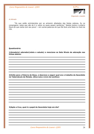Curso Preparatório de Louvor -CAFI C.P.L.
Preparando o Caminho
do Adorador
Curso Preparatório de Louvor -CAFI 28
“Os que estão entristecidos por se acharem afastados das festas solenes, Eu os
congregarei, estes que são de ti e sobre os quais pesam opróbrios.” Nestes textos o próprio
Deus diz que canta com seu povo! – em outras palavras diz que Ele fará uma festa no meio de
nós.
Questionário:
1)Amado(a) adorador(releia o estudo) e mencione os Sete Níveis de adoração nas
linhas abaixo:
2)Volte para a Palavra de Deus, e descreva a seguir qual era o trabalho do Sacerdote
no Tabernáculo de Moisés. (Dica Leia o Livro de Levítico)
3)Após a Cruz, qual é o papel do Sacerdote hoje em dia?
 