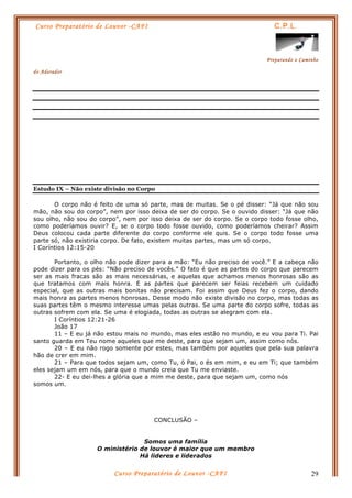 Curso Preparatório de Louvor -CAFI C.P.L.
Preparando o Caminho
do Adorador
Curso Preparatório de Louvor -CAFI 29
Estudo IX – Não existe divisão no Corpo
O corpo não é feito de uma só parte, mas de muitas. Se o pé disser: “Já que não sou
mão, não sou do corpo”, nem por isso deixa de ser do corpo. Se o ouvido disser: “Já que não
sou olho, não sou do corpo”, nem por isso deixa de ser do corpo. Se o corpo todo fosse olho,
como poderíamos ouvir? E, se o corpo todo fosse ouvido, como poderíamos cheirar? Assim
Deus colocou cada parte diferente do corpo conforme ele quis. Se o corpo todo fosse uma
parte só, não existiria corpo. De fato, existem muitas partes, mas um só corpo.
I Coríntios 12:15-20
Portanto, o olho não pode dizer para a mão: “Eu não preciso de você.” E a cabeça não
pode dizer para os pés: “Não preciso de vocês.” O fato é que as partes do corpo que parecem
ser as mais fracas são as mais necessárias, e aquelas que achamos menos honrosas são as
que tratamos com mais honra. E as partes que parecem ser feias recebem um cuidado
especial, que as outras mais bonitas não precisam. Foi assim que Deus fez o corpo, dando
mais honra as partes menos honrosas. Desse modo não existe divisão no corpo, mas todas as
suas partes têm o mesmo interesse umas pelas outras. Se uma parte do corpo sofre, todas as
outras sofrem com ela. Se uma é elogiada, todas as outras se alegram com ela.
I Coríntios 12:21-26
João 17
11 – E eu já não estou mais no mundo, mas eles estão no mundo, e eu vou para Ti. Pai
santo guarda em Teu nome aqueles que me deste, para que sejam um, assim como nós.
20 – E eu não rogo somente por estes, mas também por aqueles que pela sua palavra
hão de crer em mim.
21 – Para que todos sejam um, como Tu, ó Pai, o és em mim, e eu em Ti; que também
eles sejam um em nós, para que o mundo creia que Tu me enviaste.
22- E eu dei-lhes a glória que a mim me deste, para que sejam um, como nós
somos um.
CONCLUSÃO –
Somos uma família
O ministério de louvor é maior que um membro
Há lideres e liderados
 
