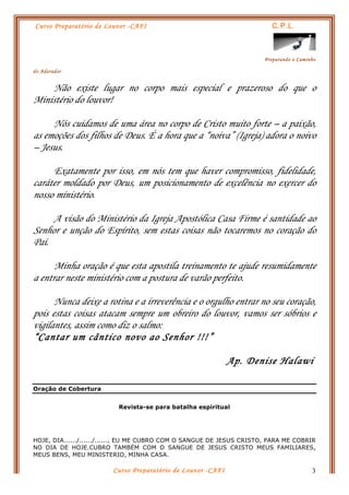 Curso Preparatório de Louvor -CAFI C.P.L.
Preparando o Caminho
do Adorador
Curso Preparatório de Louvor -CAFI 3
Não existe lugar no corpo mais especial e prazeroso do que o
Ministério do louvor!
Nós cuidamos de uma área no corpo de Cristo muito forte – a paixão,
as emoções dos filhos de Deus. É a hora que a “noiva” (Igreja) adora o noivo
– Jesus.
Exatamente por isso, em nós tem que haver compromisso, fidelidade,
caráter moldado por Deus, um posicionamento de excelência no exercer do
nosso ministério.
A visão do Ministério da Igreja Apostólica Casa Firme é santidade ao
Senhor e unção do Espírito, sem estas coisas não tocaremos no coração do
Pai.
Minha oração é que esta apostila treinamento te ajude resumidamente
a entrar neste ministério com a postura de varão perfeito.
Nunca deixe a rotina e a irreverência e o orgulho entrar no seu coração,
pois estas coisas atacam sempre um obreiro do louvor, vamos ser sóbrios e
vigilantes, assim como diz o salmo:
“Cantar um cântico novo ao Senhor !!!”
Ap. Denise Halawi
Oração de Cobertura
Revista-se para batalha espiritual
HOJE, DIA....../....../......, EU ME CUBRO COM O SANGUE DE JESUS CRISTO, PARA ME COBRIR
NO DIA DE HOJE.CUBRO TAMBÉM COM O SANGUE DE JESUS CRISTO MEUS FAMILIARES,
MEUS BENS, MEU MINISTERIO, MINHA CASA.
 