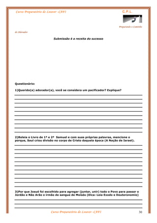 Curso Preparatório de Louvor -CAFI C.P.L.
Preparando o Caminho
do Adorador
Curso Preparatório de Louvor -CAFI 30
Submissão é a receita do sucesso
Questionário:
1)Querido(a) adorador(a), você se considera um pacificador? Explique?
2)Releia o Livro de 1ª e 2ª Samuel e com suas próprias palavras, mencione o
porque, Saul criou divisão no corpo de Cristo daquela época (A Nação de Israel).
3)Por que Josué foi escolhido para agregar (juntar, unir) todo o Povo para passar o
Jordão e Não Arão o irmão de sangue de Moisés (Dica: Leia Exodo e Deuteronomio)
 