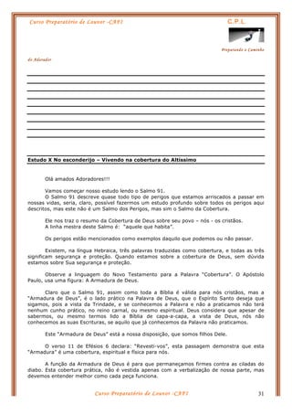 Curso Preparatório de Louvor -CAFI C.P.L.
Preparando o Caminho
do Adorador
Curso Preparatório de Louvor -CAFI 31
Estudo X No esconderijo – Vivendo na cobertura do Altíssimo
Olá amados Adoradores!!!
Vamos começar nosso estudo lendo o Salmo 91.
O Salmo 91 descreve quase todo tipo de perigos que estamos arriscados a passar em
nossas vidas, seria, claro, possível fazermos um estudo profundo sobre todos os perigos aqui
descritos, mas este não é um Salmo dos Perigos, mas sim o Salmo da Cobertura.
Ele nos traz o resumo da Cobertura de Deus sobre seu povo – nós - os cristãos.
A linha mestra deste Salmo é: “aquele que habita”.
Os perigos estão mencionados como exemplos daquilo que podemos ou não passar.
Existem, na língua Hebraica, três palavras traduzidas como cobertura, e todas as três
significam segurança e proteção. Quando estamos sobre a cobertura de Deus, sem dúvida
estamos sobre Sua segurança e proteção.
Observe a linguagem do Novo Testamento para a Palavra “Cobertura”. O Apóstolo
Paulo, usa uma figura: A Armadura de Deus.
Claro que o Salmo 91, assim como toda a Bíblia é válida para nós cristãos, mas a
“Armadura de Deus”, é o lado prático na Palavra de Deus, que o Espírito Santo deseja que
sigamos, pois a vista da Trindade, e se conhecemos a Palavra e não a praticamos não terá
nenhum cunho prático, no reino carnal, ou mesmo espiritual. Deus considera que apesar de
sabermos, ou mesmo termos lido a Bíblia de capa-a-capa, a vista de Deus, nós não
conhecemos as suas Escrituras, se aquilo que já conhecemos da Palavra não praticamos.
Este “Armadura de Deus” está a nossa disposição, que somos filhos Dele.
O verso 11 de Efésios 6 declara: “Revesti-vos”, esta passagem demonstra que esta
“Armadura” é uma cobertura, espiritual e física para nós.
A função da Armadura de Deus é para que permaneçamos firmes contra as ciladas do
diabo. Esta cobertura prática, não é vestida apenas com a verbalização de nossa parte, mas
devemos entender melhor como cada peça funciona.
 