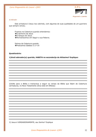 Curso Preparatório de Louvor -CAFI C.P.L.
Preparando o Caminho
do Adorador
Curso Preparatório de Louvor -CAFI 32
Este armadura é Jesus nos cobrindo, com algumas de suas qualidades de um guerreiro
que sempre venceu.
Ficamos na Cobertura quando entendemos:
èO Senhorio de Jesus
èO Sangue de Jesus
èPermanecemos em Seguir a sua Palavra.
Saímos da Cobertura quando:
èPraticamos Gálatas 5:17-19
Questionário:
1)Você adorador(a) querido, HABITA no esconderijo do Altíssimo? Explique:
2)Volte para a Biblia e transcreca a seguir os versos da Bíblia que falam de Cobertura
(armadura), no Novo Testamento (Dica está em Efésios)
3) Jesus é VERDADEIRAMENTE, seu Senhor? Explique
 