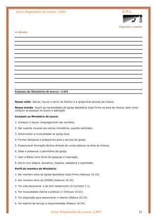 Curso Preparatório de Louvor -CAFI C.P.L.
Preparando o Caminho
do Adorador
Curso Preparatório de Louvor -CAFI 33
Estatuto do Ministério de louvor - CAFI
Nossa visão: Adorar, louvar e servir ao Senhor e a igreja local através da música.
Nossa missão: Suprir as necessidades da Igreja Apostólica Casa Firme na área da música, bem como
conduzir as pessoas no louvor e adoração.
Compete ao Ministério de louvor:
1. Conduzir o louvor congregacional nas reuniões;
2. Dar suporte musical aos outros ministérios, quando solicitado;
3. Desenvolver a musicalidade na igreja local;
4. Formar discípulos e prepará-los para o serviço da igreja;
5. Proporcionar formação técnica através de cursos básicos na área da música;
6. Zelar e preservar o patrimônio da igreja;
7. Usar a Bíblia como fonte de pesquisa e inspiração;
8. Servir com alegria, disciplina, respeito, sabedoria e submissão.
Perfil do membro do Ministério:
1. Ser membro ativo da Igreja Apostólica Casa Firme (Hebreus 10:25)
2. Ser membro ativo do CEDRO (Hebreus 10:25)
3. Ter vida devocional e de bom testemunho (2 Coríntios 7:1)
4. Ter musicalidade (teoria e prática) (1 Crônicas 15:22)
5. Ter disposição para desenvolver o talento (Mateus 25.23)
6. Ter espírito de serviço e disponibilidade (Mateus 16:24)
 