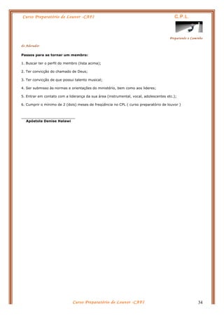 Curso Preparatório de Louvor -CAFI C.P.L.
Preparando o Caminho
do Adorador
Curso Preparatório de Louvor -CAFI 34
Passos para se tornar um membro:
1. Buscar ter o perfil do membro (lista acima);
2. Ter convicção do chamado de Deus;
3. Ter convicção de que possui talento musical;
4. Ser submisso às normas e orientações do ministério, bem como aos lideres;
5. Entrar em contato com a liderança da sua área (instrumental, vocal, adolescentes etc.);
6. Cumprir o mínimo de 2 (dois) meses de freqüência no CPL ( curso preparatório de louvor )
_________________________
Apóstola Denise Halawi
 